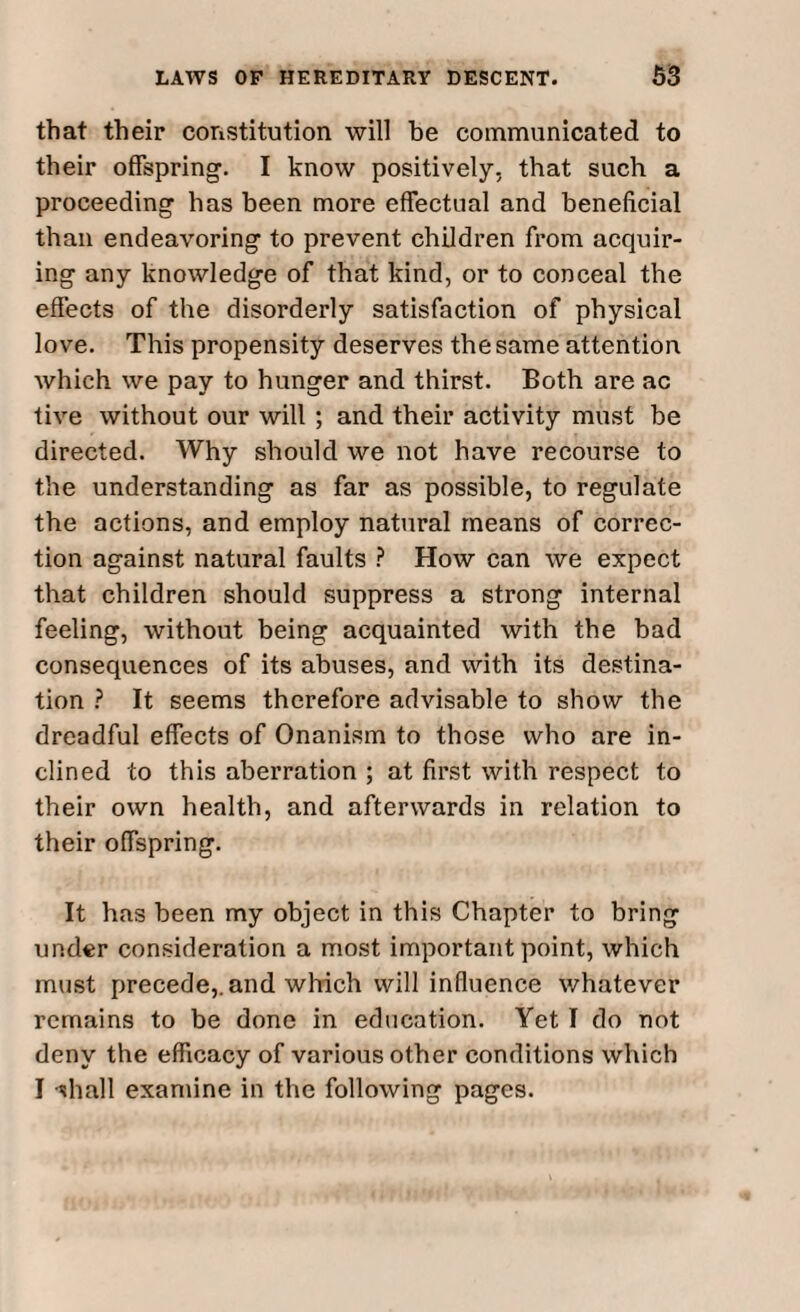 that their constitution will be communicated to their offspring. I know positively, that such a proceeding has been more effectual and beneficial than endeavoring to prevent children from acquir¬ ing any knowledge of that kind, or to conceal the effects of the disorderly satisfaction of physical love. This propensity deserves the same attention which we pay to hunger and thirst. Both are ac tive without our will ; and their activity must he directed. Why should we not have recourse to the understanding as far as possible, to regulate the actions, and employ natural means of correc¬ tion against natural faults ? How can we expect that children should suppress a strong internal feeling, without being acquainted with the bad consequences of its abuses, and with its destina¬ tion ? It seems therefore advisable to show the dreadful effects of Onanism to those who are in¬ clined to this aberration ; at first with respect to their own health, and afterwards in relation to their offspring. It has been my object in this Chapter to bring under consideration a most important point, which must precede,, and which will influence whatever remains to be done in education. Yet I do not deny the efficacy of various other conditions which I -shall examine in the following pages.