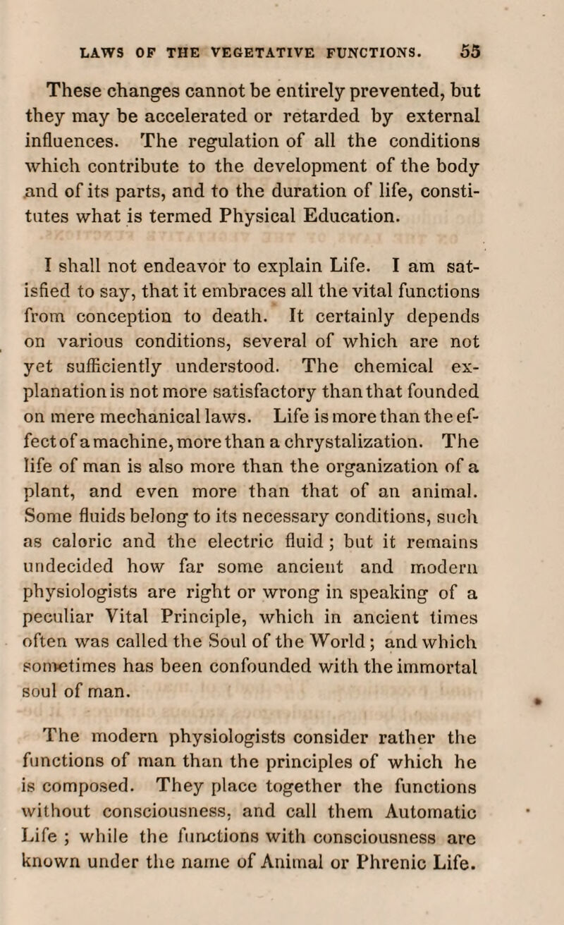 These changes cannot be entirely prevented, but they may be accelerated or retarded by external influences. The regulation of all the conditions which contribute to the development of the body and of its parts, and to the duration of life, consti¬ tutes what is termed Physical Education. I shall not endeavor to explain Life. I am sat¬ isfied to say, that it embraces all the vital functions from conception to death. It certainly depends on various conditions, several of which are not yet sufficiently understood. The chemical ex¬ planation is not more satisfactory than that founded on mere mechanical laws. Life is more than the ef¬ fect of a machine, more than a chrystalization. The life of man is also more than the organization of a plant, and even more than that of an animal. Some fluids belong to its necessary conditions, such as caloric and the electric fluid ; but it remains undecided how far some ancient and modern physiologists are right or wrong in speaking of a peculiar Vital Principle, which in ancient times often was called the Soul of the World; and which sometimes has been confounded with the immortal soul of man. The modern physiologists consider rather the functions of man than the principles of which he is composed. They place together the functions without consciousness, and call them Automatic Life ; while the functions with consciousness are known under the name of Animal or Phrenic Life.