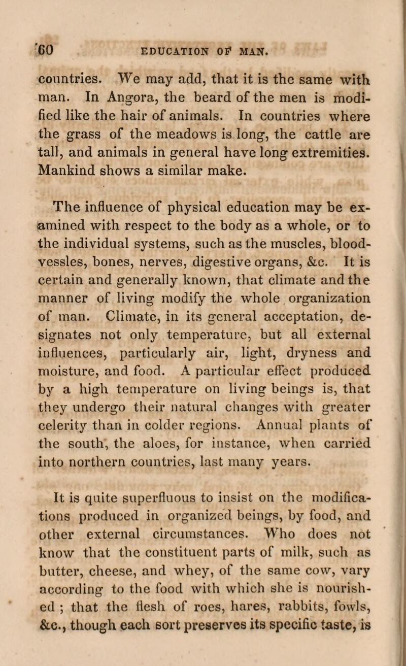 countries. We may add, that it is the same with man. In Angora, the beard of the men is modi¬ fied like the hair of animals. In countries where the grass of the meadows is long, the cattle are tall, and animals in general have long extremities. Mankind shows a similar make. The influence of physical education may be ex¬ amined with respect to the body as a whole, or to the individual systems, such as the muscles, blood- vessles, bones, nerves, digestive organs, &c. It is certain and generally known, that climate and the manner of living modify the whole organization of man. Climate, in its general acceptation, de¬ signates not only temperature, but all external influences, particularly air, light, dryness and moisture, and food. A particular effect produced by a high temperature on living beings is, that they undergo their natural changes with greater celerity than in colder regions. Annual plants of the south, the aloes, for instance, when carried into northern countries, last many years. It is quite superfluous to insist on the modifica¬ tions produced in organized beings, by food, and other external circumstances. Who does not know that the constituent parts of milk, such as butter, cheese, and whey, of the same cow, vary according to the food with which she is nourish¬ ed ; that the flesh of roes, hares, rabbits, fowls, &c., though each sort preserves its specific taste, is