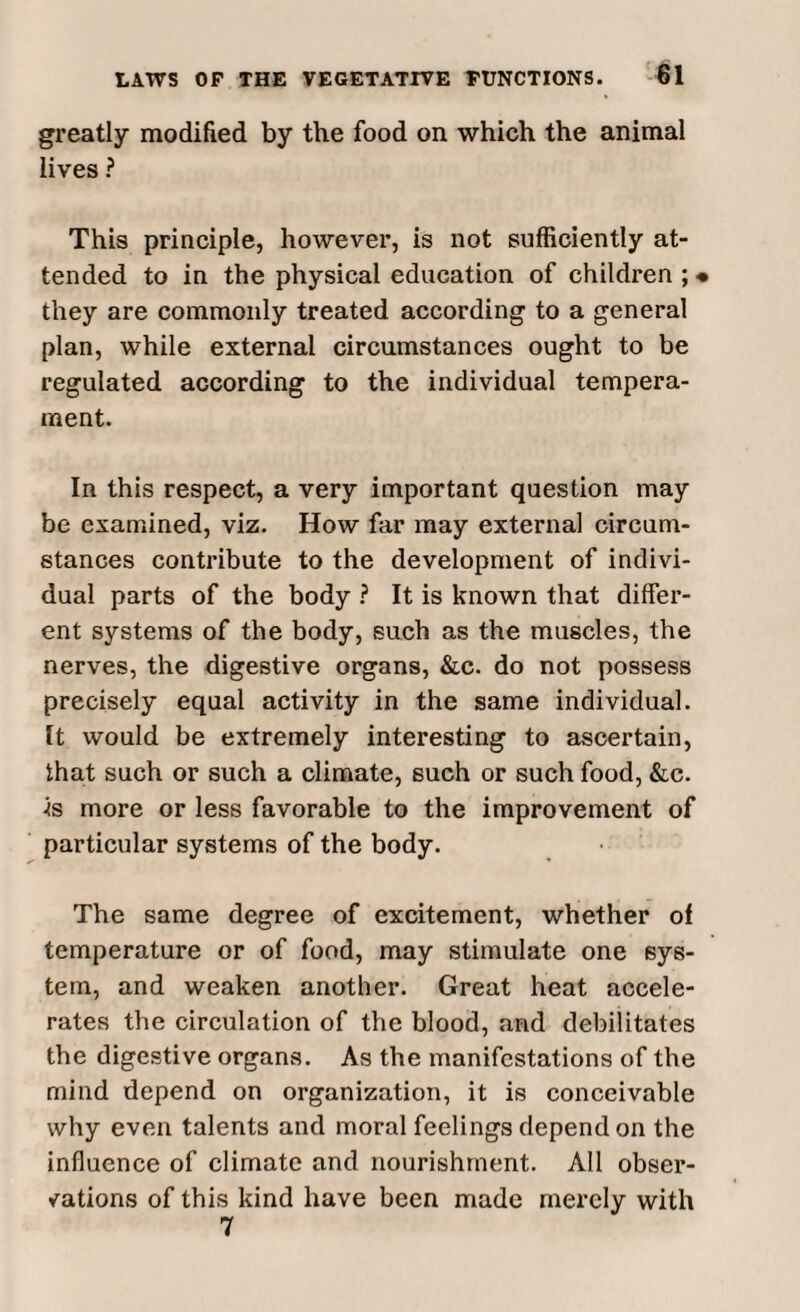 greatly modified by the food on which the animal lives ? This principle, however, is not sufficiently at¬ tended to in the physical education of children ;« they are commonly treated according to a general plan, while external circumstances ought to be regulated according to the individual tempera¬ ment. In this respect, a very important question may be examined, viz. How far may external circum¬ stances contribute to the development of indivi¬ dual parts of the body ? It is known that differ¬ ent systems of the body, such as the muscles, the nerves, the digestive organs, &c. do not possess precisely equal activity in the same individual. It would be extremely interesting to ascertain, that such or such a climate, such or such food, &c. is more or less favorable to the improvement of particular systems of the body. The same degree of excitement, whether of temperature or of food, may stimulate one sys¬ tem, and weaken another. Great heat accele¬ rates the circulation of the blood, and debilitates the digestive organs. As the manifestations of the mind depend on organization, it is conceivable why even talents and moral feelings depend on the influence of climate and nourishment. All obser¬ vations of this kind have been made merely with 7