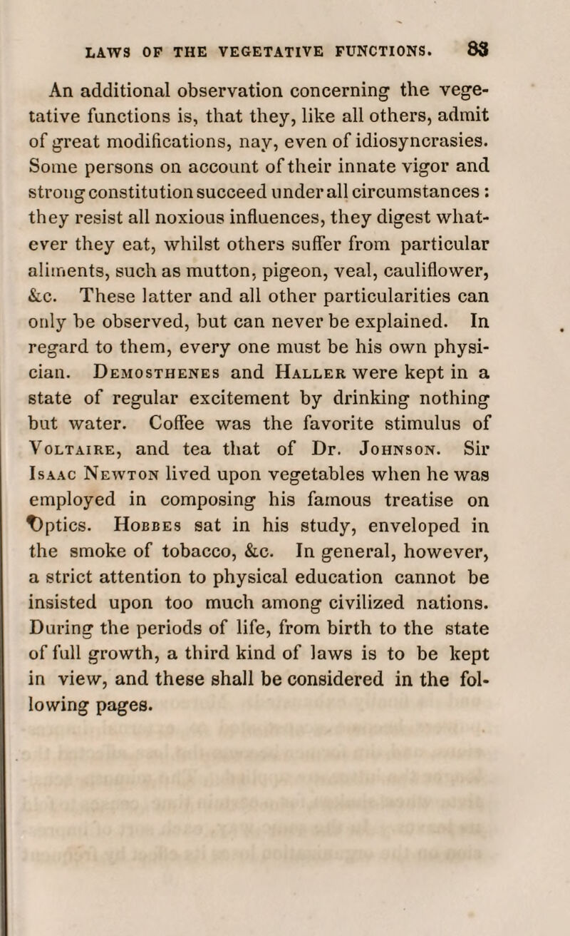 An additional observation concerning the vege¬ tative functions is, that they, like all others, admit of great modifications, nay, even of idiosyncrasies. Some persons on account of their innate vigor and strong constitution succeed under all circumstances : they resist all noxious influences, they digest what¬ ever they eat, whilst others suffer from particular aliments, such as mutton, pigeon, veal, cauliflower, &c. These latter and all other particularities can only be observed, but can never be explained. In regard to them, every one must be his own physi¬ cian. Demosthenes and Haller were kept in a state of regular excitement by drinking nothing but water. Coffee was the favorite stimulus of Voltaire, and tea that of Dr. Johnson. Sir Isaac Newton lived upon vegetables when he was employed in composing his famous treatise on t)ptics. Hobbes sat in his study, enveloped in the smoke of tobacco, &c. In general, however, a strict attention to physical education cannot be insisted upon too much among civilized nations. During the periods of life, from birth to the state of full growth, a third kind of laws is to be kept in view, and these shall be considered in the fol¬ lowing pages.