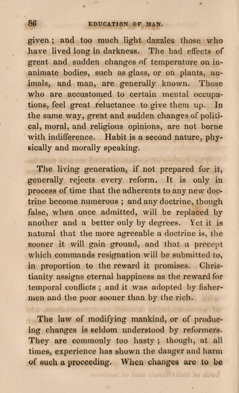 given ; and too much light dazzles those who have lived long in darkness. The bad effects of great and sudden changes of temperature on in¬ animate bodies, such as glass, or on plants, an¬ imals, and man, are generally known. Those who are accustomed to certain mental occupa¬ tions, feel great reluctance to give them up. In the same way, great and sudden changes of politi¬ cal, moral, and religious opinions, are not borne with indifference. Habit is a second nature, phy¬ sically and morally speaking. The living generation, if not prepared for it, generally rejects every reform. It is only in process of time that the adherents to any new doc¬ trine become numerous ; and any doctrine, though false, when once admitted, will be replaced by another and a better only by degrees. Yet it is natural that the more agreeable a doctrine is, the sooner it will gain ground, and that a precept which commands resignation will be submitted to, in proportion to the reward it promises. Chris¬ tianity assigns eternal happiness as the reward for temporal conflicts ; and it was adopted by fisher¬ men and the poor sooner than by the rich. The law of modifying mankind, or of produc¬ ing changes is seldom understood by reformers. They are commonly too hasty ; though, at all times, experience has shown the danger and harm of such a proceeding. When changes are to be