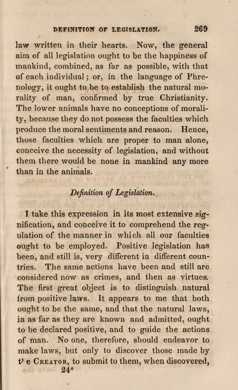 law written in their hearts. Now, the general aim of all legislation ought to be the happiness of mankind, combined, as far as possible, with that of each individual; or, in the language of Phre¬ nology, it ought to be to establish the natural mo¬ rality of man, confirmed by true Christianity. The lower animals have no conceptions of morali¬ ty, because they do not possess the faculties which produce the moral sentiments and reason. Hence, those faculties which are proper to man alone, conceive the necessity of legislation, and without them there would be none in mankind any more than in the animals. Definition of Legislation. I take this expression in its most extensive sig¬ nification, and conceive it to comprehend the reg¬ ulation of the manner in which all our faculties ought to be employed. Positive legislation has been, and still is, very different in different coun¬ tries. The same actions have been and still are considered now as crimes, and then as virtues. The first great object is to distinguish natural from positive laws. It appears to me that both ought to be the same, and that the natural laws, in as far as they are known and admitted, ought to be declared positive, and to guide the actions of man. No one, therefore, should endeavor to make laws, but only to discover those made by V e Creator, to submit to them, when discovered, 24*