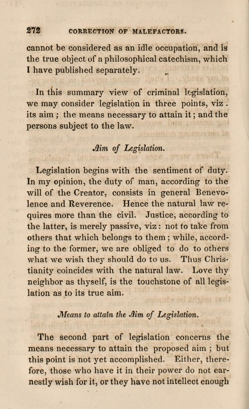 cannot be considered as an idle occupation, and is the true object of a philosophical catechism, which I have published separately. In this summary view of criminal legislation, we may consider legislation in three points, viz . its aim ; the means necessary to attain it; and the persons subject to the law. Aim of Legislation. Legislation begins with the sentiment of duty. In my opinion, the duty of man, according to the will of the Creator, consists in general Benevo¬ lence and Reverence. Hence the natural law re¬ quires more than the civil. Justice, according to the latter, is merely passive, viz: not to take from others that which belongs to them ; while, accord¬ ing to the former, we are obliged to do to others what we wish they should do to us. Thus Chris¬ tianity coincides with the natural law. Love thy neighbor as thyself, is the touchstone of all legis¬ lation as to its true aim. Means to attain the Aim of Legislation. % The second part of legislation concerns the means necessary to attain the proposed aim ; but this point is not yet accomplished. Either, there¬ fore, those who have it in their power do not ear¬ nestly wish for it, or they have not intellect enough