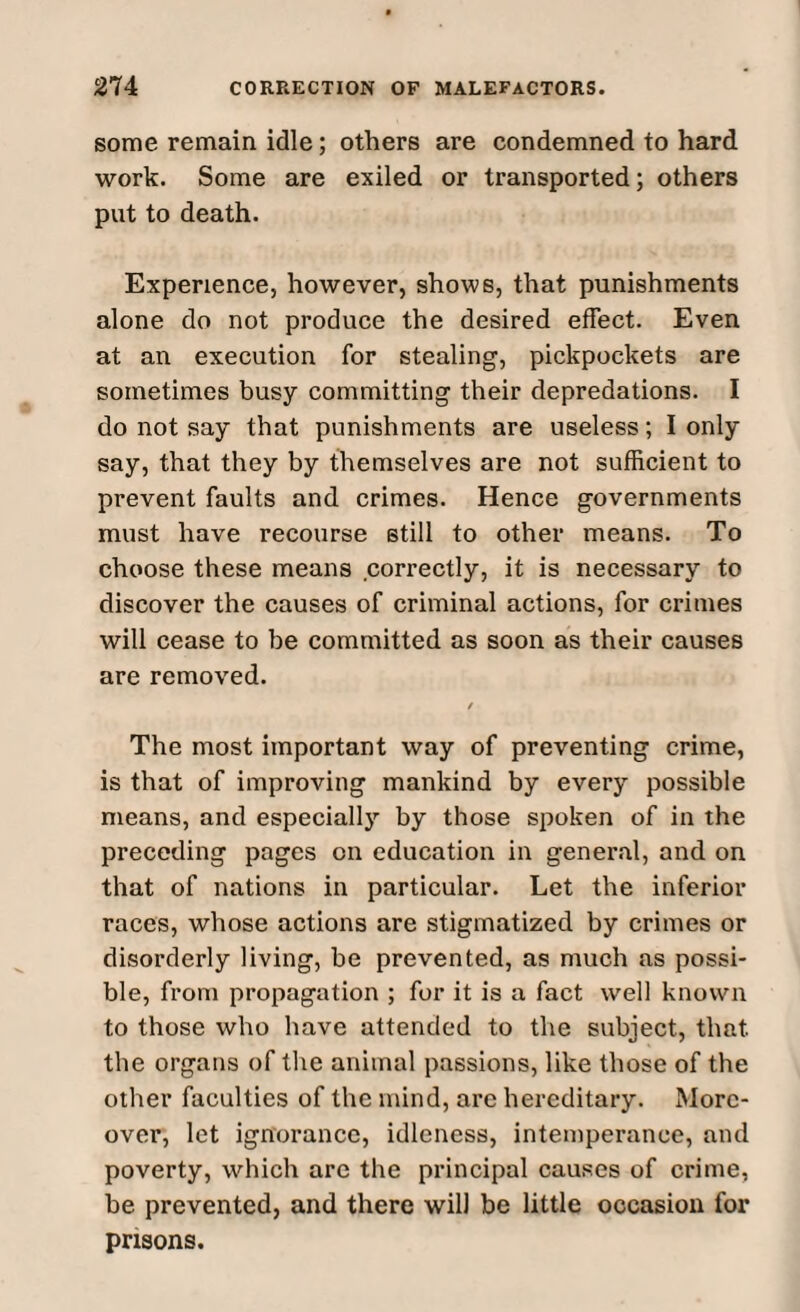 some remain idle; others are condemned to hard work. Some are exiled or transported; others put to death. Experience, however, shows, that punishments alone do not produce the desired effect. Even at an execution for stealing, pickpockets are sometimes busy committing their depredations. I do not say that punishments are useless; I only say, that they by themselves are not sufficient to prevent faults and crimes. Hence governments must have recourse still to other means. To choose these means correctly, it is necessary to discover the causes of criminal actions, for crimes will cease to be committed as soon as their causes are removed. / The most important way of preventing crime, is that of improving mankind by every possible means, and especially by those spoken of in the preceding pages on education in general, and on that of nations in particular. Let the inferior races, whose actions are stigmatized by crimes or disorderly living, be prevented, as much as possi¬ ble, from propagation ; for it is a fact well known to those who have attended to the subject, that, the organs of the animal passions, like those of the other faculties of the mind, are hereditary. More¬ over, let ignorance, idleness, intemperance, and poverty, which are the principal causes of crime, be prevented, and there will be little occasion for prisons.
