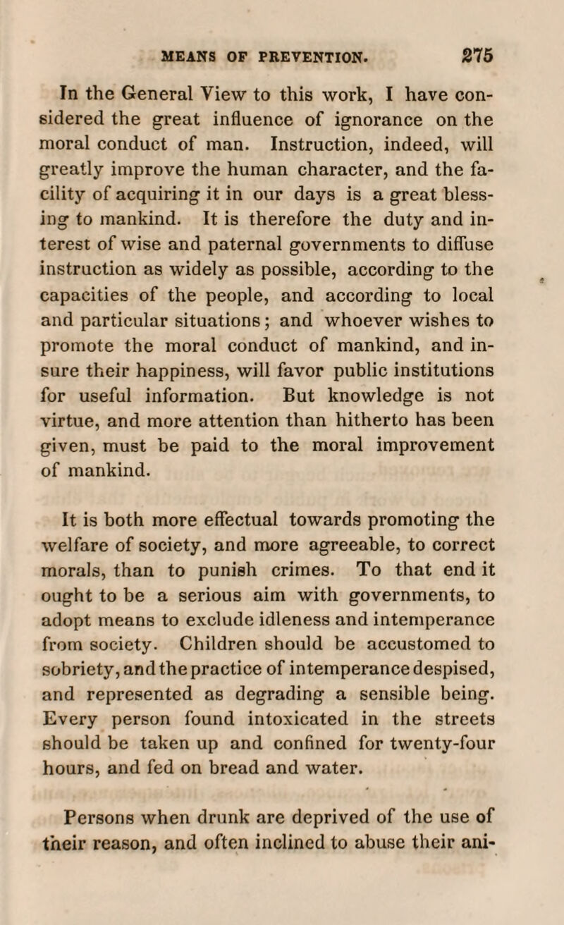 In the General View to this work, I have con¬ sidered the great influence of ignorance on the moral conduct of man. Instruction, indeed, will greatly improve the human character, and the fa¬ cility of acquiring it in our days is a great bless¬ ing to mankind. It is therefore the duty and in¬ terest of wise and paternal governments to diffuse instruction as widely as possible, according to the capacities of the people, and according to local and particular situations; and whoever wishes to promote the moral conduct of mankind, and in¬ sure their happiness, will favor public institutions for useful information. But knowledge is not virtue, and more attention than hitherto has been given, must be paid to the moral improvement of mankind. It is both more effectual towards promoting the welfare of society, and more agreeable, to correct morals, than to punish crimes. To that end it ought to be a serious aim with governments, to adopt means to exclude idleness and intemperance from society. Children should be accustomed to sobriety, and the practice of intemperance despised, and represented as degrading a sensible being. Every person found intoxicated in the streets should be taken up and confined for twenty-four hours, and fed on bread and water. Persons when drunk are deprived of the use of their reason, and often inclined to abuse their ani-