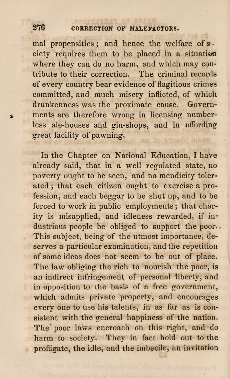 mal propensities ; and hence the welfare of s- ciety requires them to be placed in a situathrfn where they can do no harm, and which may con¬ tribute to their correction. The criminal records of every country bear evidence of flagitious crimes committed, and much misery inflicted, of which drunkenness was the proximate cause. Govern¬ ments are therefore wrong in licensing number¬ less ale-houses and gin-shops, and in affording great facility of pawning. In the Chapter on National Education, I have already said, that in a well regulated state, no poverty ought to be seen, and no mendicity toler¬ ated ; that each citizen ought to exercise a pro¬ fession, and each beggar to be shut up, and to be forced to work in public employments; that char¬ ity is misapplied, and idleness rewarded, if in¬ dustrious people be obliged to support the poor. This subject, being of the utmost importance, de¬ serves a particular examination, and the repetition of some ideas does not seem to be out of place. The law obliging the rich to nourish the poor, is an indirect infringement of personal liberty, and in opposition to the basis of a free government, which admits private property, and encourages every one to use his talents, in as far as is con¬ sistent with the general happiness of the nation. The' poor laws encroach on this right, and do harm to society. They in fact hold out to the profligate, the idle, and the imbecile, an invitation
