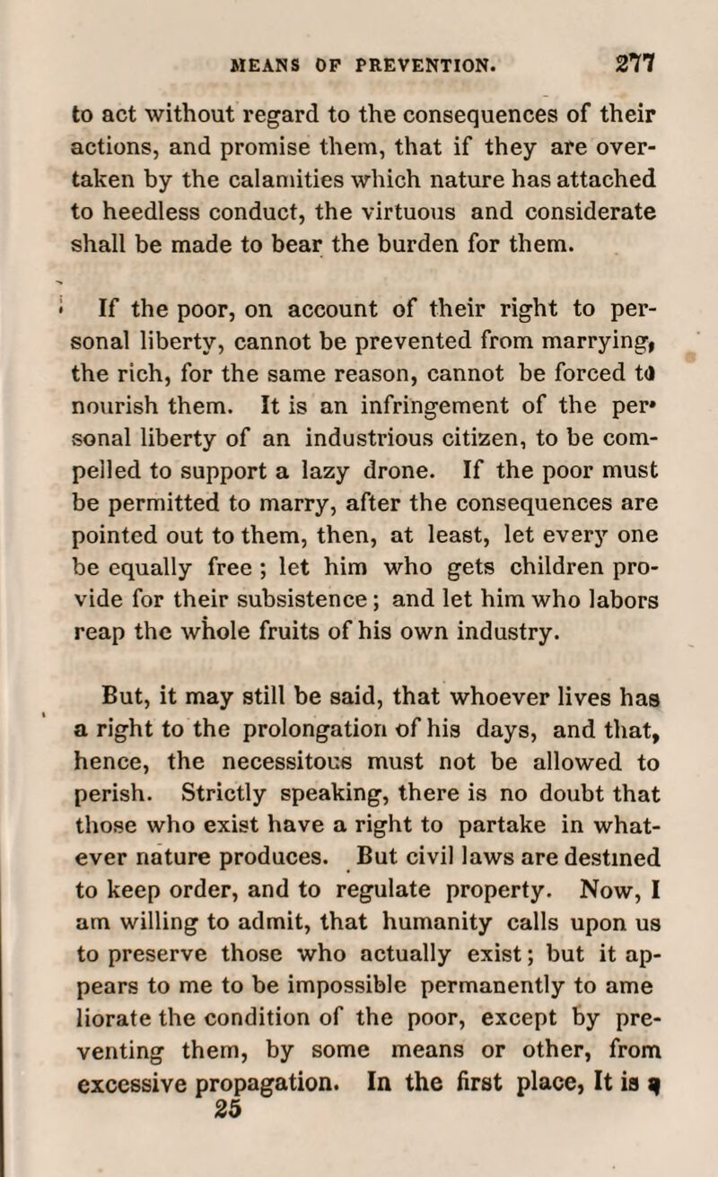 to act without regard to the consequences of their actions, and promise them, that if they are over¬ taken by the calamities which nature has attached to heedless conduct, the virtuous and considerate shall be made to bear the burden for them. If the poor, on account of their right to per¬ sonal liberty, cannot be prevented from marrying, the rich, for the same reason, cannot be forced t<l nourish them. It is an infringement of the per» sonal liberty of an industrious citizen, to be com¬ pelled to support a lazy drone. If the poor must be permitted to marry, after the consequences are pointed out to them, then, at least, let every one be equally free ; let him who gets children pro¬ vide for their subsistence; and let him who labors reap the whole fruits of his own industry. But, it may still be said, that whoever lives has a right to the prolongation of his days, and that, hence, the necessitous must not be allowed to perish. Strictly speaking, there is no doubt that those who exist have a right to partake in what¬ ever nature produces. But civil laws are destined to keep order, and to regulate property. Now, I am willing to admit, that humanity calls upon us to preserve those who actually exist; but it ap¬ pears to me to be impossible permanently to ame liorate the condition of the poor, except by pre¬ venting them, by some means or other, from excessive propagation. In the first place, It ia ^ 25