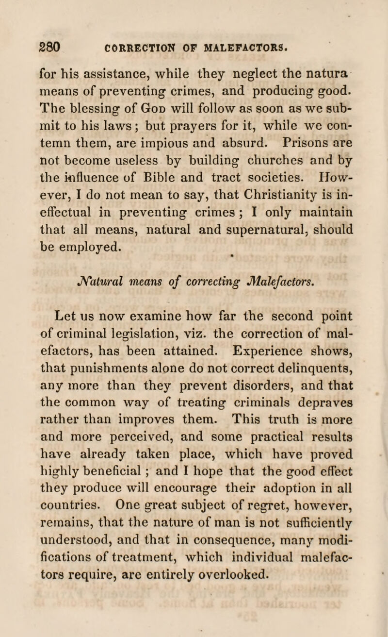 for his assistance, while they neglect the natura means of preventing crimes, and producing good. The blessing of God will follow as soon as we sub¬ mit to his laws; but prayers for it, while we con¬ temn them, are impious and absurd. Prisons are not become useless by building churches and by the influence of Bible and tract societies. How¬ ever, I do not mean to say, that Christianity is in¬ effectual in preventing crimes ; I only maintain that all means, natural and supernatural, should be employed. Natural means of correcting Malefactors. Let us now examine how far the second point of criminal legislation, viz. the correction of mal¬ efactors, has been attained. Experience shows, that punishments alone do not correct delinquents, any more than they prevent disorders, and that the common way of treating criminals depraves rather than improves them. This truth is more and more perceived, and some practical results have already taken place, which have proved highly beneficial ; and I hope that the good effect they produce will encourage their adoption in all countries. One great subject of regret, however, remains, that the nature of man is not sufficiently understood, and that in consequence, many modi¬ fications of treatment, which individual malefac¬ tors require, are entirely overlooked.