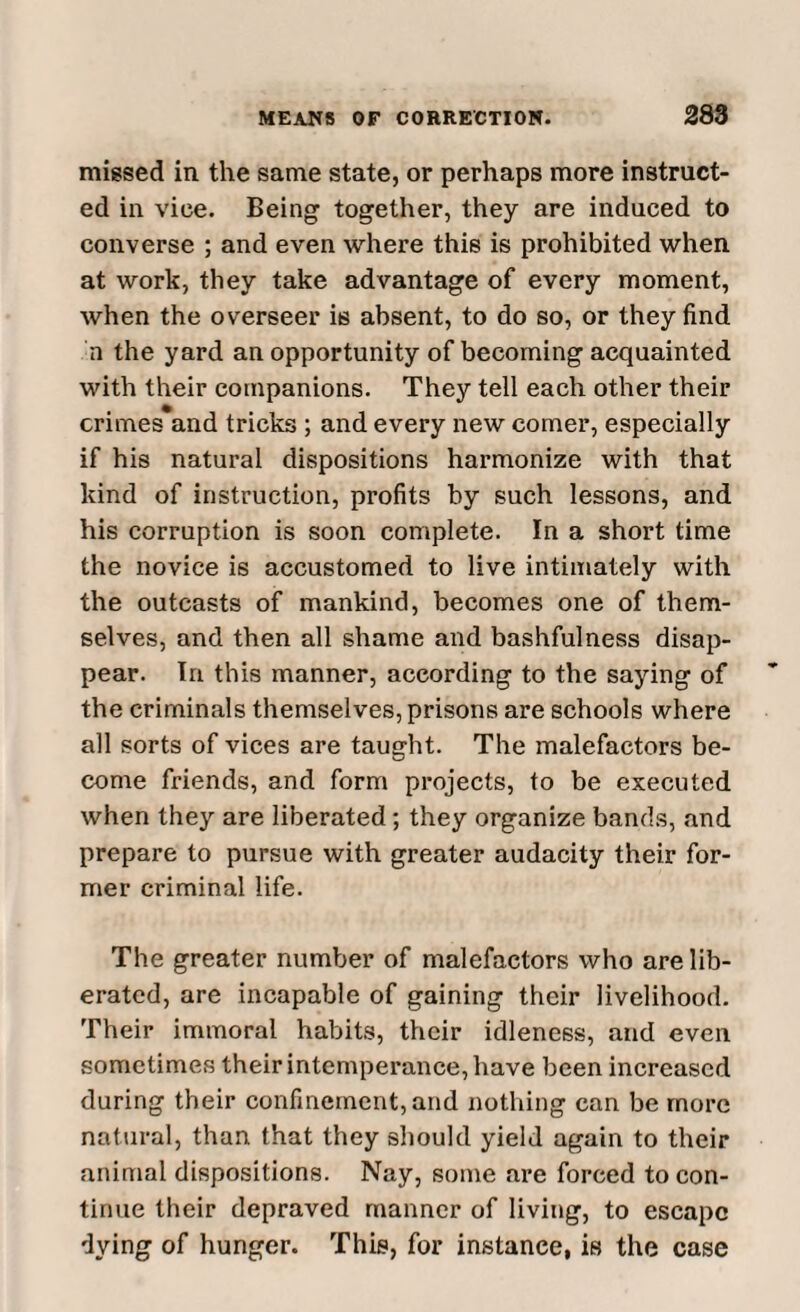 missed in the same state, or perhaps more instruct¬ ed in viee. Being together, they are induced to converse ; and even where this is prohibited when at work, they take advantage of every moment, when the overseer is absent, to do so, or they find h the yard an opportunity of becoming acquainted with their companions. They tell each other their crimes and tricks ; and every new comer, especially if his natural dispositions harmonize with that kind of instruction, profits by such lessons, and his corruption is soon complete. In a short time the novice is accustomed to live intimately with the outcasts of mankind, becomes one of them¬ selves, and then all shame and bashfulness disap¬ pear. In this manner, according to the saying of the criminals themselves, prisons are schools where all sorts of vices are taught. The malefactors be¬ come friends, and form projects, to be executed when they are liberated; they organize bands, and prepare to pursue with greater audacity their for¬ mer criminal life. The greater number of malefactors who are lib¬ erated, are incapable of gaining their livelihood. Their immoral habits, their idleness, and even sometimes their intemperance, have been increased during their confinement, and nothing can be more natural, than that they should yield again to their animal dispositions. Nay, some are forced to con¬ tinue their depraved manner of living, to escape dying of hunger. This, for instance, is the case