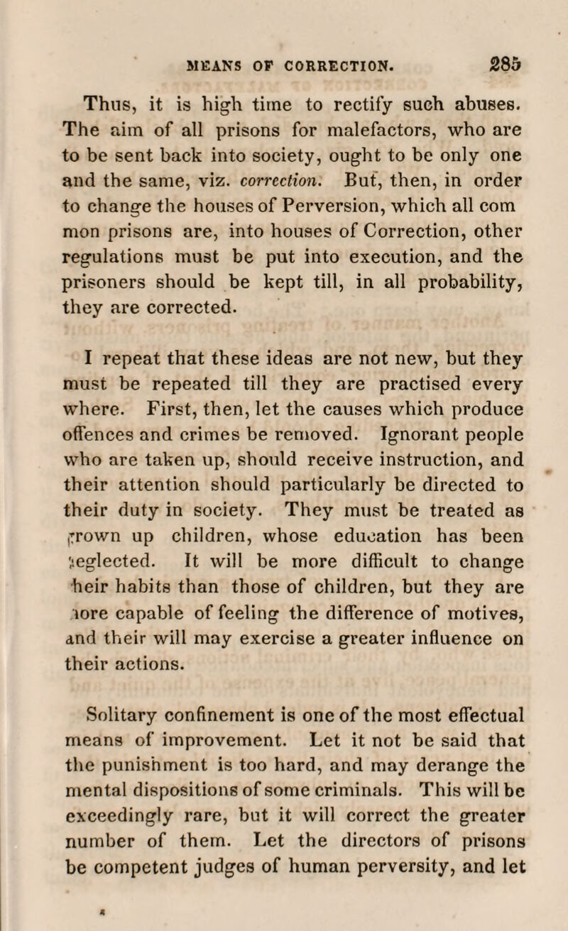 Thus, it is high time to rectify such abuses. The aim of all prisons for malefactors, who are to be sent back into society, ought to be only one and the same, viz. correction. But, then, in order to change the houses of Perversion, which all com mon prisons are, into houses of Correction, other regulations must be put into execution, and the prisoners should be kept till, in all probability, they are corrected. I repeat that these ideas are not new, but they must be repeated till they are practised every where. First, then, let the causes which produce offences and crimes be removed. Ignorant people who are taken up, should receive instruction, and their attention should particularly be directed to their duty in society. They must be treated as (Trown up children, whose education has been Seglected. It will be more difficult to change heir habits than those of children, but they are lore capable of feeling the difference of motives, and their will may exercise a greater influence on their actions. Solitary confinement is one of the most effectual means of improvement. Let it not be said that the punishment is too hard, and may derange the mental dispositions of some criminals. This will be exceedingly rare, but it will correct the greater number of them. Let the directors of prisons be competent judges of human perversity, and let