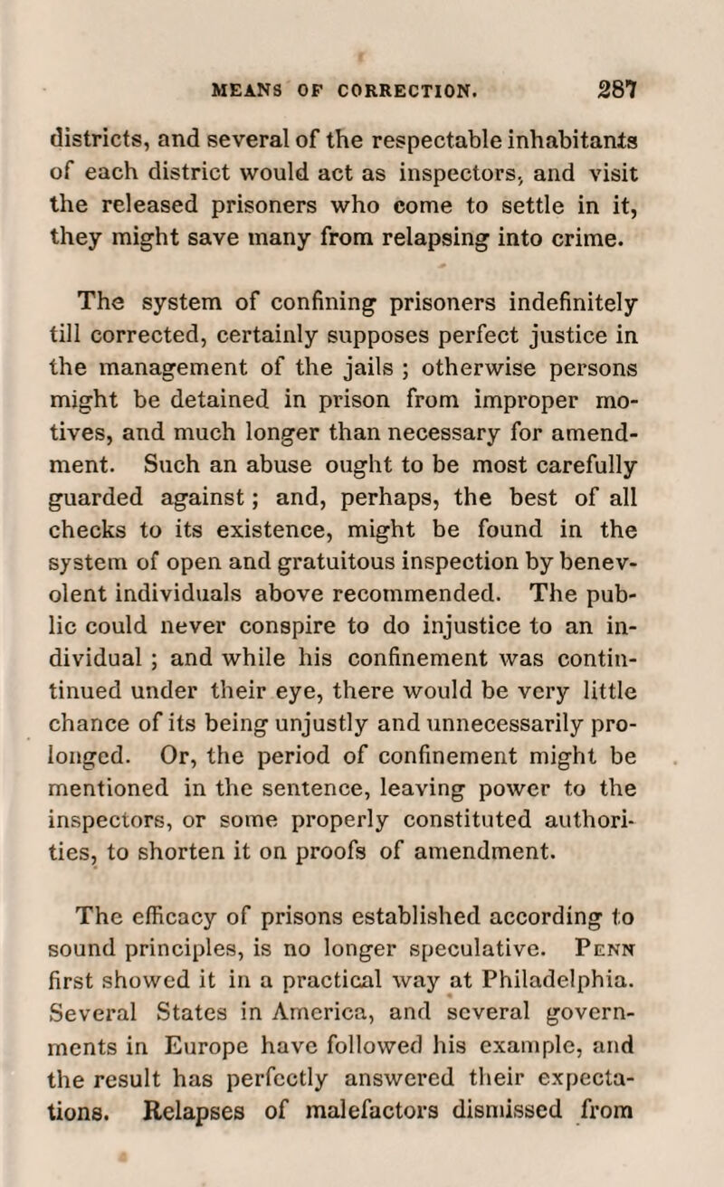 districts, and several of the respectable inhabitants of each district would act as inspectors, and visit the released prisoners who come to settle in it, they might save many from relapsing into crime. The system of confining prisoners indefinitely till corrected, certainly supposes perfect justice in the management of the jails ; otherwise persons might be detained in prison from improper mo¬ tives, and much longer than necessary for amend¬ ment. Such an abuse ought to be most carefully guarded against; and, perhaps, the best of all checks to its existence, might be found in the system of open and gratuitous inspection by benev¬ olent individuals above recommended. The pub¬ lic could never conspire to do injustice to an in¬ dividual ; and while his confinement was contin- tinued under their eye, there would be very little chance of its being unjustly and unnecessarily pro¬ longed. Or, the period of confinement might be mentioned in the sentence, leaving power to the inspectors, or some properly constituted authori¬ ties, to shorten it on proofs of amendment. The efficacy of prisons established according to sound principles, is no longer speculative. Penn first showed it in a practical way at Philadelphia. Several States in America, and several govern¬ ments in Europe have followed his example, and the result has perfectly answered their expecta¬ tions. Relapses of malefactors dismissed from