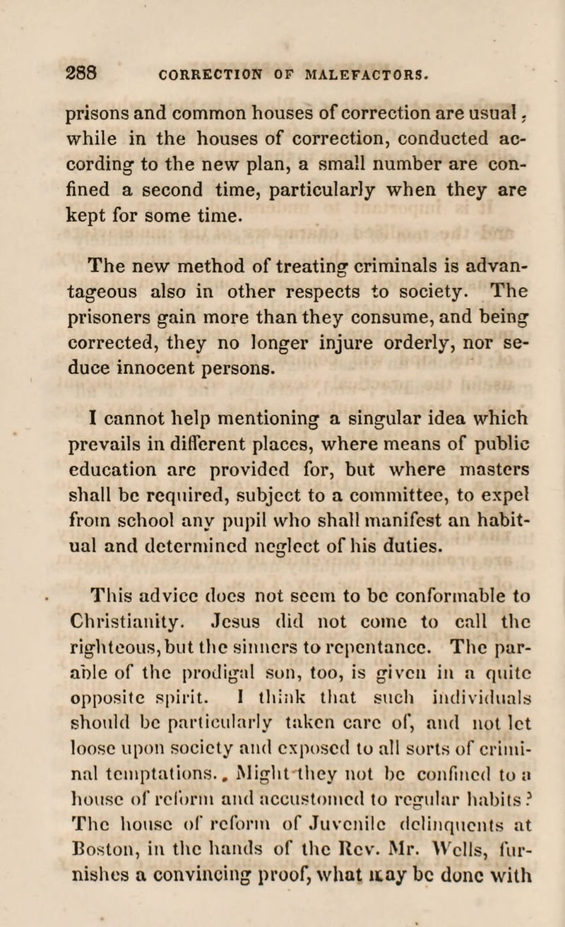 prisons and common houses of correction are usual. while in the houses of correction, conducted ac¬ cording to the new plan, a small number are con¬ fined a second time, particularly when they are kept for some time. The new method of treating criminals is advan¬ tageous also in other respects to society. The prisoners gain more than they consume, and being corrected, they no longer injure orderly, nor se¬ duce innocent persons. I cannot help mentioning a singular idea which prevails in different places, where means of public education are provided for, but where masters shall be required, subject to a committee, to expel from school any pupil who shall manifest an habit¬ ual and determined neglect of his duties. This advice does not seem to be conformable to Christianity. Jesus did not come to call the righteous, but the sinners to repentance. The par¬ able of the prodigal son, too, is given in a quite opposite spirit. I think that such individuals should be particularly taken care of, and not let loose upon society and exposed to all sorts of crimi¬ nal temptations.. Might they not be confined to a house of reform and accustomed to regular habits? The house of reform of Juvenile delinquents at Boston, in the hands of the Rev. Mr. Wells, fur¬ nishes a convincing proof, what itay be done with