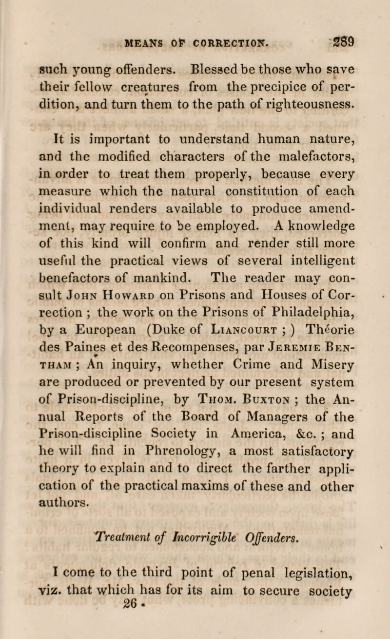 such young offenders. Blessed be those who save their fellow creatures from the precipice of per¬ dition, and turn them to the path of righteousness. It is important to understand human nature, and the modified characters of the malefactors, in order to treat them properly, because every measure which the natural constitution of each individual renders available to produce amend¬ ment, may require to be employed. A knowledge of this kind will confirm and render still more useful the practical views of several intelligent benefactors of mankind. The reader may con¬ sult John Howard on Prisons and Houses of Cor¬ rection ; the work on the Prisons of Philadelphia, by a European (Duke of Liancourt ; ) Theorie des Paines et des Recompenses, par Jeremie Ben- tham ; An inquiry, whether Crime and Misery are produced or prevented by our present system of Prison-discipline, by Thom. Buxton ; the An¬ nual Reports of the Board of Managers of the Prison-discipline Society in America, &c. ; and he will find in Phrenology, a most satisfactory theory to explain and to direct the farther appli¬ cation of the practical maxims of these and other authors. Treatment of Incorrigible Offenders. I come to the third point of penal legislation, viz. that which has for its aim to secure society 26-
