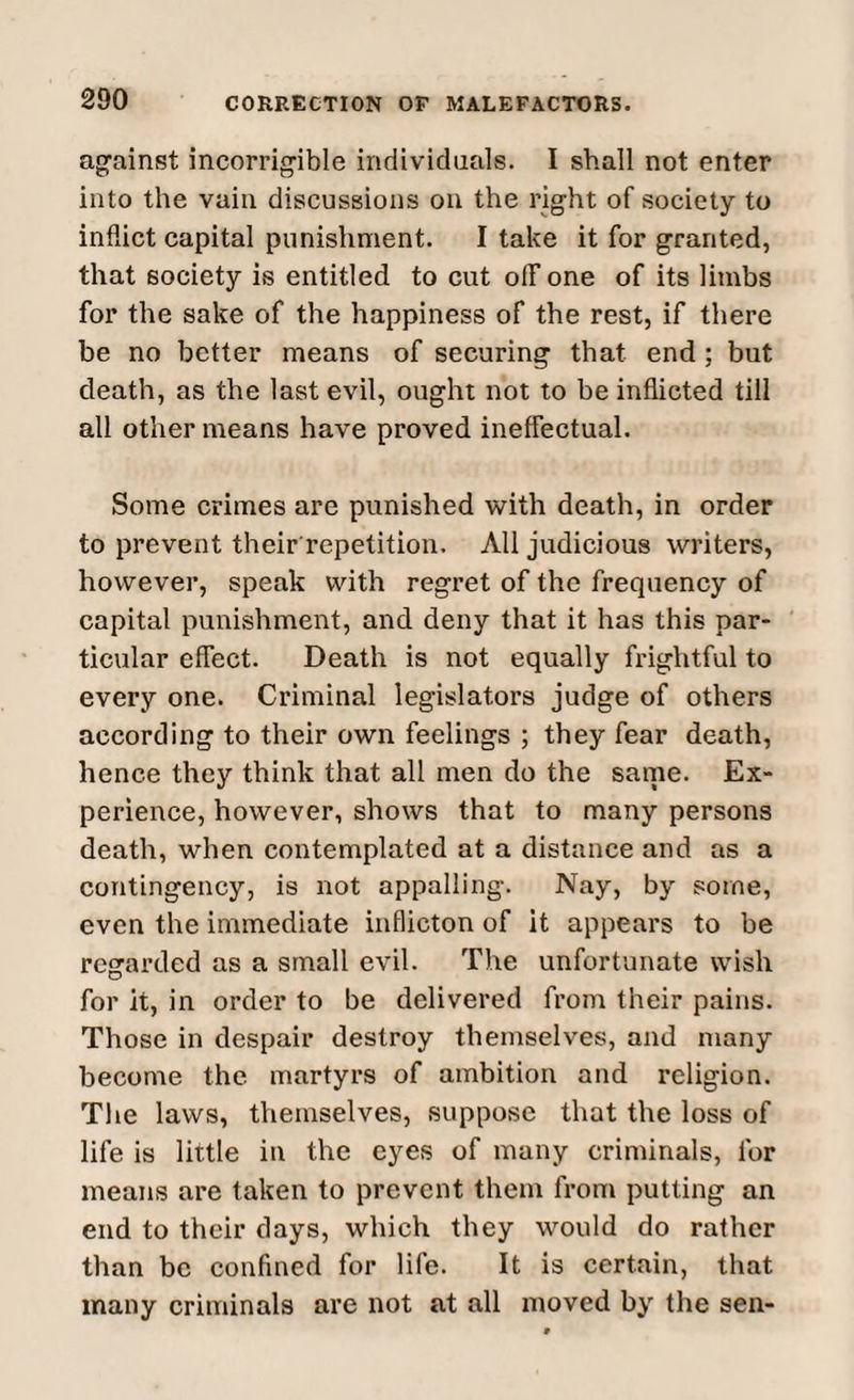 against incorrigible individuals. I shall not enter into the vain discussions on the right of society to inflict capital punishment. I take it for granted, that society is entitled to cut olF one of its limbs For the sake of the happiness of the rest, if there be no better means of securing that end ; but death, as the last evil, ought not to be inflicted till all other means have proved ineffectual. Some crimes are punished with death, in order to prevent their repetition. All judicious writers, however, speak with regret of the frequency of capital punishment, and deny that it has this par¬ ticular effect. Death is not equally frightful to every one. Criminal legislators judge of others according to their own feelings ; they fear death, hence they think that all men do the same. Ex¬ perience, however, shows that to many persons death, when contemplated at a distance and as a contingency, is not appalling. Nay, by some, even the immediate inflicton of it appears to be regarded as a small evil. The unfortunate wish for it, in order to be delivered from their pains. Those in despair destroy themselves, and many become the martyrs of ambition and religion. The laws, themselves, suppose that the loss of life is little in the eyes of many criminals, for means are taken to prevent them from putting an end to their days, which they would do rather than be confined for life. It is certain, that many criminals are not at all moved by the sen-