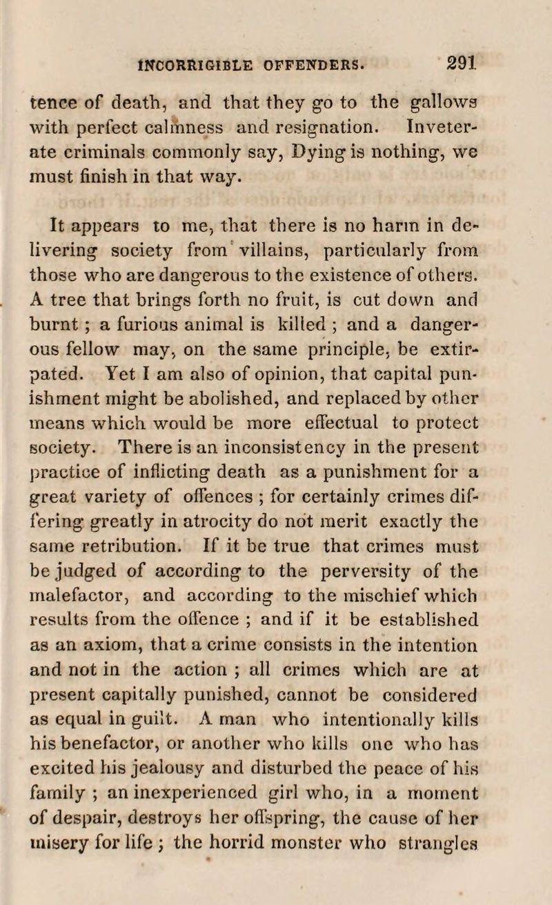 tence of death, and that they go to the gallows with perfect calmness and resignation. Inveter¬ ate criminals commonly say, Dying is nothing, we must finish in that way. It appears to me, that there is no harm in de¬ livering society from villains, particularly from those who are dangerous to the existence of others. A tree that brings forth no fruit, is cut down and burnt ; a furious animal is killed ; and a danger¬ ous fellow may, on the same principle, be extir¬ pated. Yet I am also of opinion, that capital pun¬ ishment might be abolished, and replaced by other means which would be more effectual to protect society. There is an inconsistency in the present practice of inflicting death as a punishment for a great variety of offences ; for certainly crimes dif¬ fering greatly in atrocity do not merit exactly the same retribution. If it be true that crimes must be judged of according to the perversity of the malefactor, and according to the mischief which results from the offence ; and if it be established as an axiom, that a crime consists in the intention and not in the action ; all crimes which are at present capitally punished, cannot be considered as equal in guilt. A man who intentionally kills his benefactor, or another who kills one who has excited his jealousy and disturbed the peace of his family ; an inexperienced girl who, in a moment of despair, destroys her offspring, the cause of her misery for life ; the horrid monster who strangles