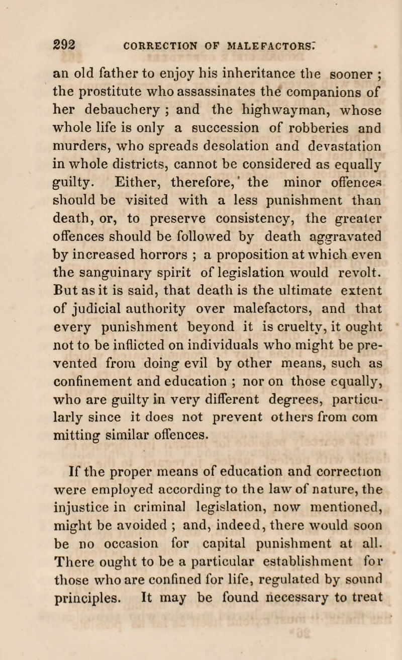 an old father to enjoy his inheritance the sooner ; the prostitute who assassinates the companions of her debauchery ; and the highwayman, whose whole life is only a succession of robberies and murders, who spreads desolation and devastation in whole districts, cannot be considered as equally guilty. Either, therefore,' the minor offences should be visited with a less punishment than death, or, to preserve consistency, the greater offences should be followed by death aggravated by increased horrors ; a proposition at which even the sanguinary spirit of legislation would revolt. But as it is said, that death is the ultimate extent of judicial authority over malefactors, and that every punishment beyond it is cruelty, it ought not to be inflicted on individuals who might be pre¬ vented from doing evil by other means, such as confinement and education ; nor on those equally, who are guilty in very different degrees, particu¬ larly since it does not prevent others from com mitting similar offences. If the proper means of education and correction were employed according to the law of nature, the injustice in criminal legislation, now mentioned, might be avoided ; and, indeed, there would soon be no occasion for capital punishment at all. There ought to be a particular establishment for those who are confined for life, regulated by sound principles. It may be found necessary to treat