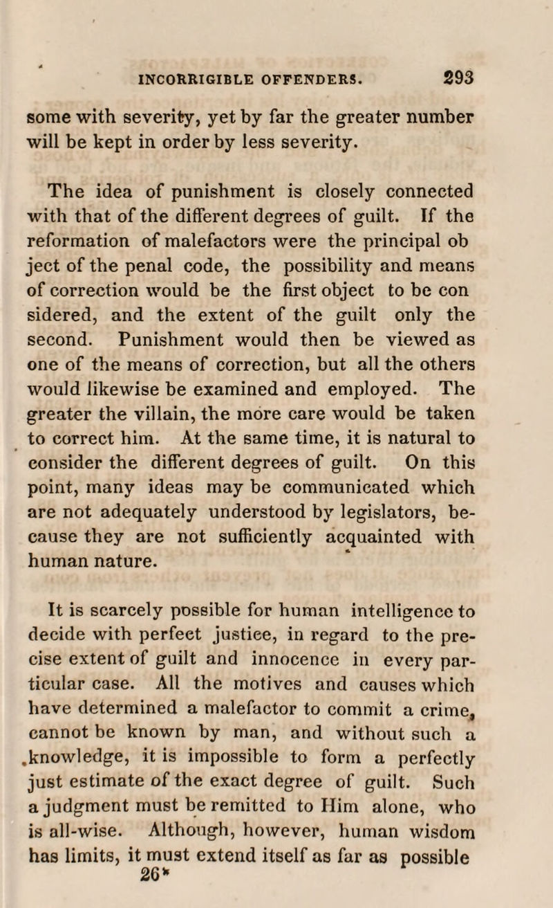 some with severity, yet by far the greater number will be kept in order by less severity. The idea of punishment is closely connected with that of the different degrees of guilt. If the reformation of malefactors were the principal ob ject of the penal code, the possibility and means of correction would be the first object to be con sidered, and the extent of the guilt only the second. Punishment would then be viewed as one of the means of correction, but all the others would likewise be examined and employed. The greater the villain, the more care would be taken to correct him. At the same time, it is natural to consider the different degrees of guilt. On this point, many ideas may be communicated which are not adequately understood by legislators, be¬ cause they are not sufficiently acquainted with human nature. It is scarcely possible for human intelligence to decide with perfect justice, in regard to the pre¬ cise extent of guilt and innocence in every par¬ ticular case. All the motives and causes which have determined a malefactor to commit a crime, cannot be known by man, and without such a .knowledge, it is impossible to form a perfectly just estimate of the exact degree of guilt. Such a judgment must be remitted to Him alone, who is all-wise. Although, however, human wisdom has limits, it must extend itself as far as possible 26*