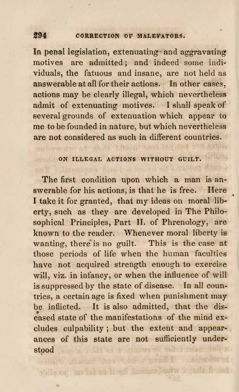 In penal legislation, extenuating’ and aggravating motives are admitted; and indeed some indi¬ viduals, the fatuous and insane, are not held as answerable at all for their actions. In other cases, actions may be clearly illegal, which nevertheless admit of extenuating motives. I shall speak of several grounds of extenuation which appear to me to be founded in nature, but which nevertheless are not considered as such in different countries. ON ILLEGAL ACTIONS WITHOUT GUILT. The first condition upon which a man is an¬ swerable for his actions, is that he is free. Here I take it for granted, that my ideas on moral lib¬ erty, such as they are developed in The Philo¬ sophical Principles, Part II. of Phrenology, are known to the reader. Whenever moral liberty is wanting, there is no guilt. This is the case at those periods of life when the human faculties have not acquired strength enough to exercise will, viz. in infancy, or when the influence of will is suppressed by the state of disease. In all coun¬ tries, a certain age is fixed when punishment may be inflicted. It is also admitted, that the dis¬ eased state of the manifestations of the mind ex¬ cludes culpability ; but the extent and appear¬ ances of this state are not sufficiently under¬ stood