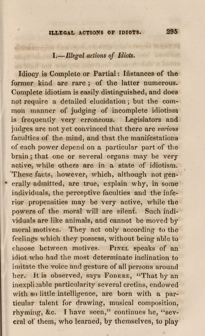 I.—Illegal actions of Idiots. Idiocy is Complete or Partial: Instances of the former kind are rare ; of the latter numerous. Complete idiotism is easily distinguished, and does not require a detailed elucidation; but the com¬ mon manner of judging of incomplete idiotism is frequently very erroneous. Legislators and judges are not yet convinced that there are various faculties of the mind, and that the manifestations of each power depend on a particular part of the brain; that one or several organs may be very active, while others are in a state of idiotism. These facts, however, which, although not gen- • erally admitted, are true, explain why, in some individuals, the perceptive faculties and the infe¬ rior propensities may be very active, while the powers of the moral will are silent. Such indi¬ viduals are like animals, and cannot be moved by moral motives. They act only according to the feelings which they possess, without being able to choose between motives. Pinel speaks of an idiot who had the most determinate inclination to imitate the voice and gesture of all persons around her. It is observed, says Fodere, “That by an inexplicable particularity several cretins, endowed with so little intelligence, are born with a par¬ ticular talent for drawing, musical composition, rhyming, &c. I have seen,” continues he, “sev¬ eral of them, who learned, by themselves, to play