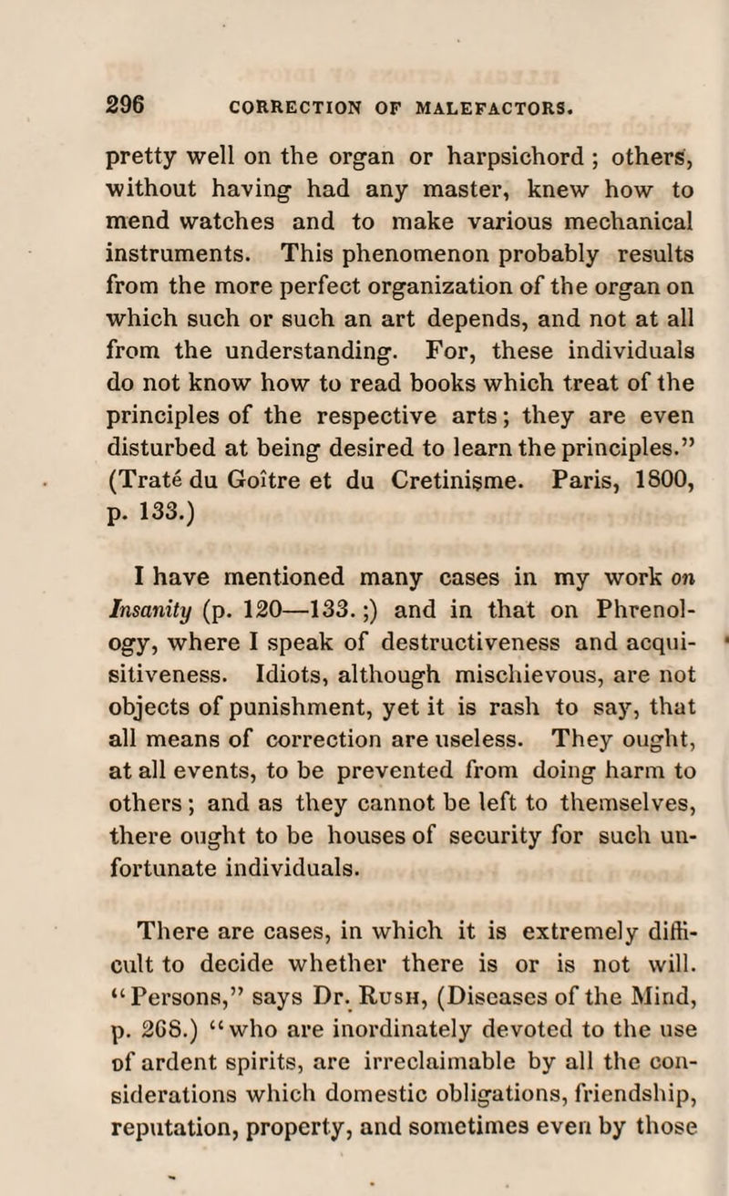 pretty well on the organ or harpsichord ; others, without having had any master, knew how to mend watches and to make various mechanical instruments. This phenomenon probably results from the more perfect organization of the organ on which such or such an art depends, and not at all from the understanding. For, these individuals do not know how to read books which treat of the principles of the respective arts; they are even disturbed at being desired to learn the principles.” (Trate du Goitre et du Cretinisme. Paris, 1800, p. 133.) I have mentioned many cases in my work on Insanity (p. 120—133.;) and in that on Phrenol¬ ogy, where I speak of destructiveness and acqui¬ sitiveness. Idiots, although mischievous, are not objects of punishment, yet it is rash to say, that all means of correction are useless. They ought, at all events, to be prevented from doing harm to others; and as they cannot be left to themselves, there ought to be houses of security for such un¬ fortunate individuals. There are cases, in which it is extremely diffi¬ cult to decide whether there is or is not will. “Persons,” says Dr. Rush, (Diseases of the Mind, p. 2G8.) “who are inordinately devoted to the use of ardent spirits, are irreclaimable by all the con¬ siderations which domestic obligations, friendship, reputation, property, and sometimes even by those