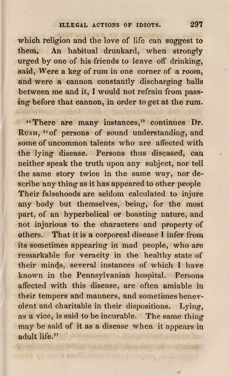 which religion and the love of life can suggest to them. An habitual drunkard, when strongly urged by one of his friends to leave off drinking, said, Were a keg of rum in one corner of a room, and were a cannon constantly discharging balls between me and it, I would not refrain from pass¬ ing before that cannon, in order to get at the rum. “There are many instances,” continues Dr. Rush, “of persons of sound understanding, and some of uncommon talents who are affected with the lying disease. Persons thus diseased, can neither speak the truth upon any subject, nor tell the same story twice in the same way, nor de¬ scribe any thing as it has appeared to other people Their falsehoods are seldom calculated to injure any body but themselves, being, for the most part, of an hyperbolical or boasting nature, and not injurious to the characters and property of others. That it is a corporeal disease I infer from its sometimes appearing in mad people, who are remarkable for veracity in the healthy state of their minds, several instances of which I have known in the Pennsylvanian hospital. Persons affected with this disease, are often amiable in their tempers and manners, and sometimes benev¬ olent and charitable in their dispositions. Lying, as a vice, is said to be incurable. The same thing may be said of it as a disease when it appears in adult life.”