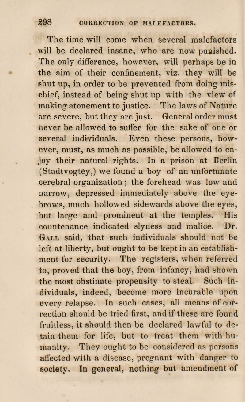 The time will come when several malefactors will be declared insane, who are now punished. The only difference, however, will perhaps be in the aim of their confinement, viz. they will be shut up, in order to be prevented from doing mis¬ chief, instead of being shut up with the view of making atonement to justice. The laws of Nature are severe, but they are just. General order must never be allowed to suffer for the sake of one or several individuals. Even these persons, how¬ ever, must, as much as possible, be allowed to en¬ joy their natural rights. In a prison at Berlin (Stadtvogtey,) we found a boy of an unfortunate cerebral organization ; the forehead was low and narrow, depressed immediately above the eye¬ brows, much hollowed sidewards above the eyes, but large and prominent at the temples. His countenance indicated slyness and malice. Dr. Gall said, that such individuals should not be left at liberty7-, but ought to be kept in an establish¬ ment for security. The registers, when referred to, proved that the boy, from infancy, had shown the most obstinate propensity to steal. Such in¬ dividuals, indeed, become more incurable upon every relapse. In such cases, all means of cor¬ rection should be tried first, and if these are found fruitless, it should then be declared lawful to de¬ tain them for life, but to treat them with hu¬ manity. They ought to be considered as persons affected with a disease, pregnant with danger to society. In general, nothing but amendment of