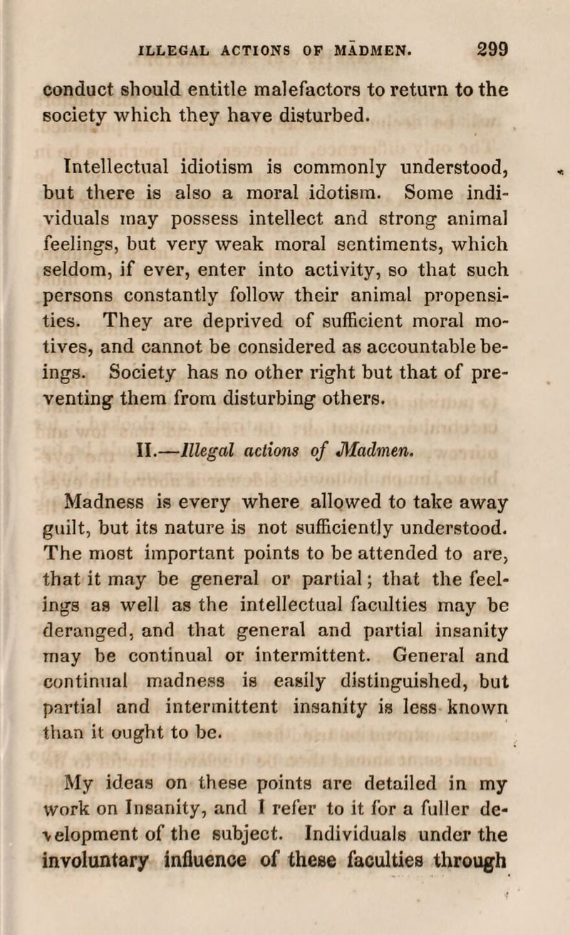 conduct should entitle malefactors to return to the society which they have disturbed. Intellectual idiotism is commonly understood, but there is also a moral idotism. Some indi¬ viduals may possess intellect and strong animal feelings, but very weak moral sentiments, which seldom, if ever, enter into activity, so that such persons constantly follow their animal propensi¬ ties. They are deprived of sufficient moral mo¬ tives, and cannot be considered as accountable be¬ ings. Society has no other right but that of pre¬ venting them from disturbing others. II.—Illegal actions of Madmen. Madness is every where allowed to take away guilt, but its nature is not sufficiently understood. The most important points to be attended to are, that it may be general or partial; that the feel¬ ings as well as the intellectual faculties may be deranged, and that general and partial insanity may be continual or intermittent. General and continual madness is easily distinguished, but partial and intermittent insanity is less known than it ought to be. My ideas on these points are detailed in my work on Insanity, and I refer to it for a fuller de¬ velopment of the subject. Individuals under the involuntary influence of these faculties through
