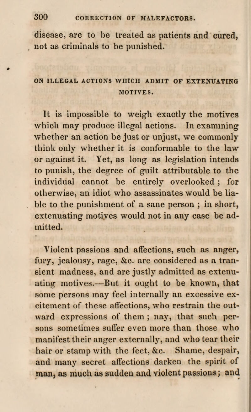 disease, are to be treated as patients and cured, not as criminals to be punished. ON ILLEGAL ACTIONS WHICH ADMIT OF EXTENUATING MOTIVES. It is impossible to weigh exactly the motives which may produce illegal actions. In examining whether an action be just or unjust, we commonly think only whether it is conformable to the law or against it. Yet, as long as legislation intends to punish, the degree of guilt attributable to the individual cannot be entirely overlooked ; for otherwise, an idiot who assassinates would be lia¬ ble to the punishment of a sane person ; in short, extenuating motives would not in any case be ad¬ mitted. Violent passions and affections, such as anger, fury, jealousy, rage, &c. are considered as a tran¬ sient madness, and are justly admitted as extenu¬ ating motives.—But it ought to be known, that some persons may feel internally an excessive ex¬ citement of these affections, who restrain the out¬ ward expressions of them ; nay, that such per¬ sons sometimes suffer even more than those who manifest their anger externally, and who tear their hair or stamp with the feet, &c. Shame, despair, and many secret affections darken the spirit of man, as much as sudden and violent passions; and