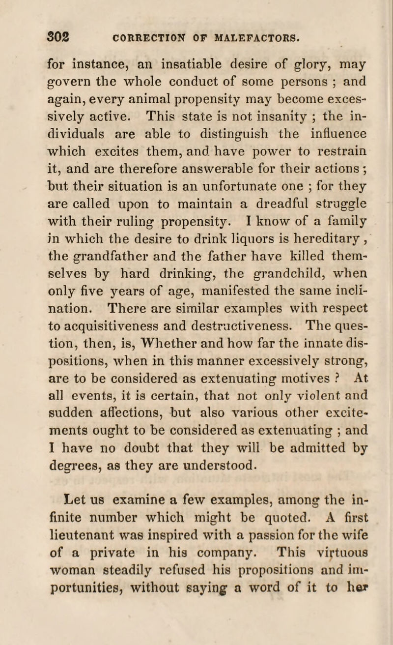 for instance, an insatiable desire of glory, may govern the whole conduct of some persons ; and again, every animal propensity may become exces¬ sively active. This state is not insanity ; the in¬ dividuals are able to distinguish the influence which excites them, and have power to l’estrain it, and are therefore answerable for their actions; hut their situation is an unfortunate one ; for they are called upon to maintain a dreadful struggle with their ruling propensity. I know of a family in which the desire to drink liquors is hereditary , the grandfather and the father have killed them¬ selves by hard drinking, the grandchild, when only five years of age, manifested the same incli¬ nation. There are similar examples with respect to acquisitiveness and destructiveness. The ques¬ tion, then, is, Whether and how far the innate dis¬ positions, when in this manner excessively strong, are to be considered as extenuating motives ? At all events, it is certain, that not only violent and sudden affections, hut also various other excite¬ ments ought to he considered as extenuating ; and I have no doubt that they will be admitted by degrees, as they are understood. Let us examine a few examples, among the in¬ finite number which might be quoted. A first lieutenant was inspired with a passion for the wife of a private in his company. This virtuous woman steadily refused his propositions and im¬ portunities, without saying a word of it to her