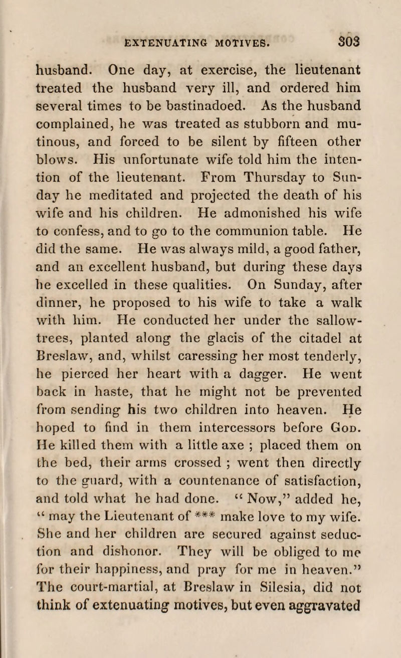 husband. One day, at exercise, the lieutenant treated the husband very ill, and ordered him several times to be bastinadoed. As the husband complained, he was treated as stubborn and mu¬ tinous, and forced to be silent by fifteen other blows. His unfortunate wife told him the inten¬ tion of the lieutenant. From Thursday to Sun¬ day he meditated and projected the death of his wife and his children. He admonished his wife to confess, and to go to the communion table. He did the same. He was always mild, a good father, and an excellent husband, but during these days he excelled in these qualities. On Sunday, after dinner, he proposed to his wife to take a walk with him. He conducted her under the sallow- trees, planted along the glacis of the citadel at Breslaw, and, whilst caressing her most tenderly, he pierced her heart with a dagger. He went back in haste, that he might not be prevented from sending his two children into heaven. He hoped to find in them intercessors before God. He killed them with a little axe ; placed them on the bed, their arms crossed ; went then directly to the guard, with a countenance of satisfaction, and told what he had done. “ Now,” added he, “ may the Lieutenant of *** make love to my wife. She and her children are secured against seduc¬ tion and dishonor. They will be obliged to me for their happiness, and pray for me in heaven.” The court-martial, at Breslaw in Silesia, did not think of extenuating motives, but even aggravated