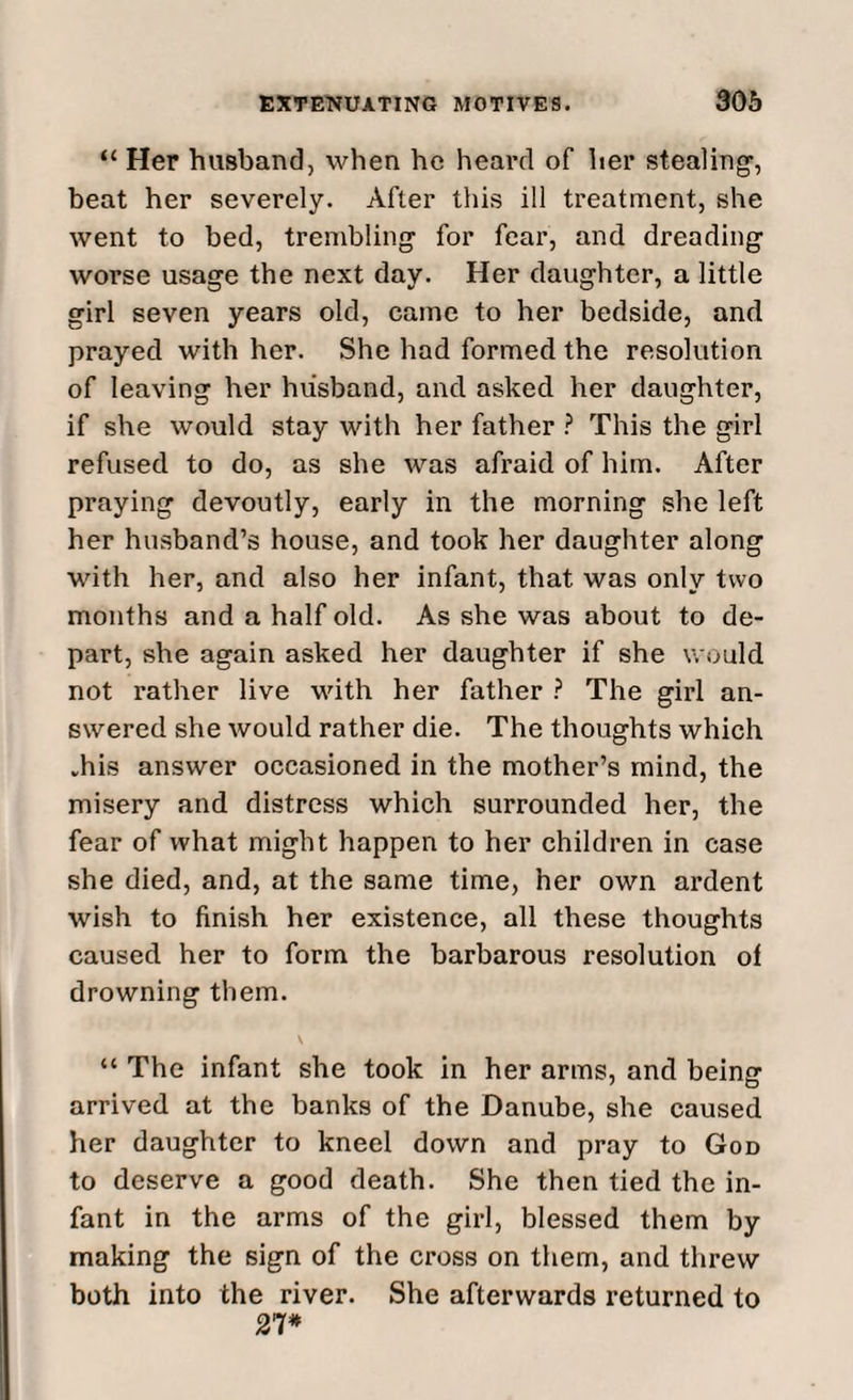 “ Her husband, when he heard of her stealing-, beat her severely. After this ill treatment, she went to bed, trembling- for fear, and dreading worse usage the next day. Her daughter, a little girl seven years old, came to her bedside, and prayed with her. She had formed the resolution of leaving her husband, and asked her daughter, if she would stay with her father ? This the girl refused to do, as she was afraid of him. After praying devoutly, early in the morning she left her husband’s house, and took her daughter along with her, and also her infant, that was only two months and a half old. As she was about to de¬ part, she again asked her daughter if she would not rather live with her father ? The girl an¬ swered she would rather die. The thoughts which .his answer occasioned in the mother’s mind, the misery and distress which surrounded her, the fear of what might happen to her children in case she died, and, at the same time, her own ardent wish to finish her existence, all these thoughts caused her to form the barbarous resolution of drowning them. “ The infant she took in her arms, and being arrived at the banks of the Danube, she caused her daughter to kneel down and pray to God to deserve a good death. She then tied the in¬ fant in the arms of the girl, blessed them by making the sign of the cross on them, and threw both into the river. She afterwards returned to 21*
