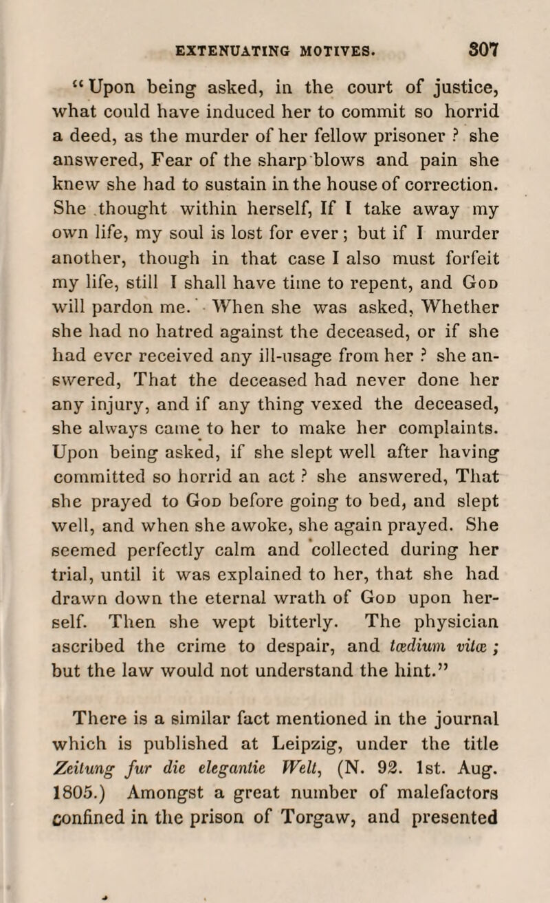 “ Upon being asked, in the court of justice, what could have induced her to commit so horrid a deed, as the murder of her fellow prisoner ? she answered, Fear of the sharp blows and pain she knew she had to sustain in the house of correction. She thought within herself, If I take away my own life, my soul is lost for ever; but if I murder another, though in that case I also must forfeit my life, still I shall have time to repent, and God will pardon me. When she was asked. Whether she had no hatred against the deceased, or if she had ever received any ill-usage from her ? she an¬ swered, That the deceased had never done her any injury, and if any thing vexed the deceased, she always came to her to make her complaints. Upon being asked, if she slept well after having committed so horrid an act ? she answered, That she prayed to God before going to bed, and slept well, and when she awoke, she again prayed. She seemed perfectly calm and collected during her trial, until it was explained to her, that she had drawn down the eternal wrath of God upon her¬ self. Then she wept bitterly. The physician ascribed the crime to despair, and tcedium vitcc ; but the law would not understand the hint.” There is a similar fact mentioned in the journal which is published at Leipzig, under the title Zeitung fur die eleganlie Welt, (N. 92. 1st. Aug. 1805.) Amongst a great number of malefactors confined in the prison of Torgaw, and presented