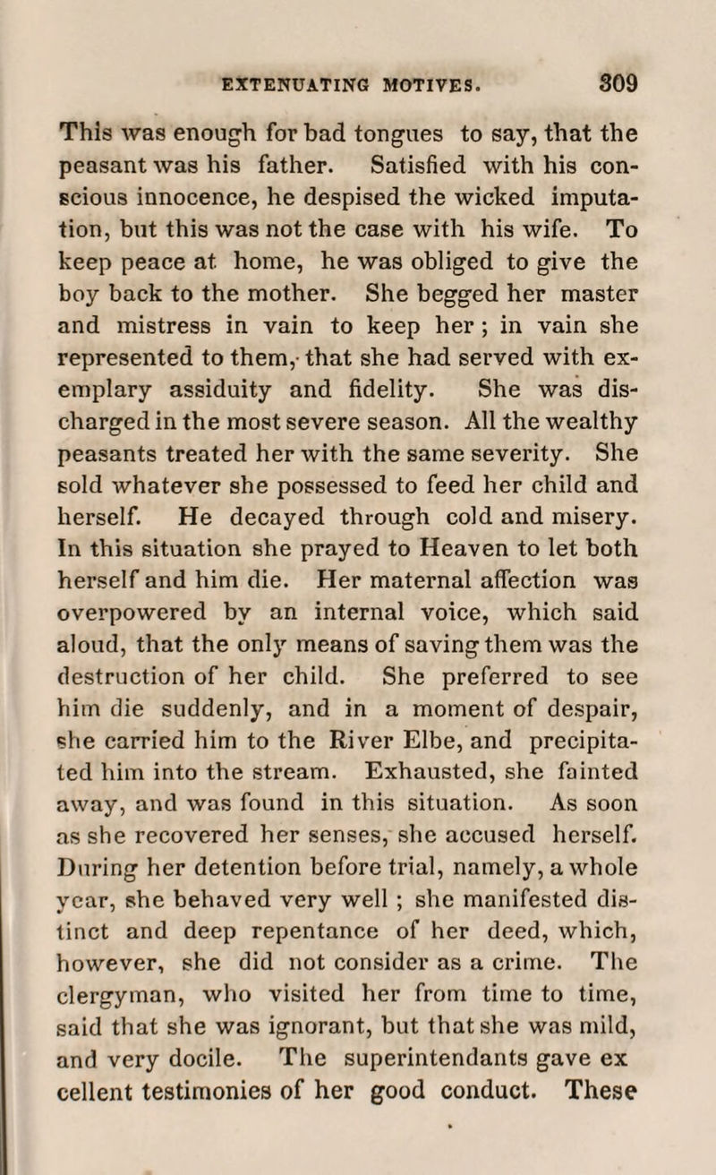 This was enough for bad tongues to say, that the peasant was his father. Satisfied with his con¬ scious innocence, he despised the wicked imputa¬ tion, but this was not the case with his wife. To keep peace at. home, he was obliged to give the boy back to the mother. She begged her master and mistress in vain to keep her ; in vain she represented to them,- that she had served with ex¬ emplary assiduity and fidelity. She was dis¬ charged in the most severe season. All the wealthy peasants treated her with the same severity. She sold whatever she possessed to feed her child and herself. He decayed through cold and misery. In this situation she prayed to Heaven to let both herself and him die. Her maternal affection was overpowered by an internal voice, which said aloud, that the only means of saving them was the destruction of her child. She preferred to see him die suddenly, and in a moment of despair, she carried him to the River Elbe, and precipita¬ ted him into the stream. Exhausted, she fainted away, and was found in this situation. As soon as she recovered her senses, she accused herself. During her detention before trial, namely, a whole year, she behaved very well ; she manifested dis¬ tinct and deep repentance of her deed, which, however, she did not consider as a crime. The clergyman, who visited her from time to time, said that she was ignorant, but that she was mild, and very docile. The superintendants gave ex cellent testimonies of her good conduct. These