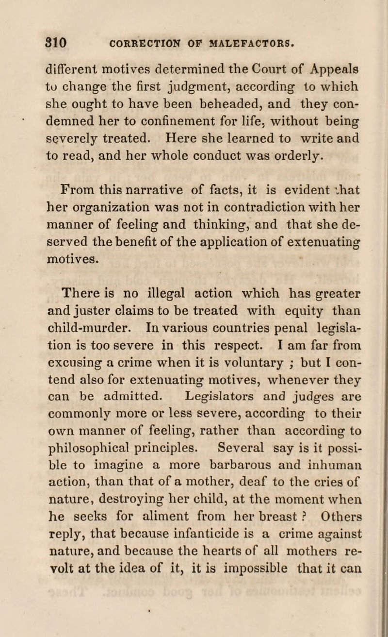different motives determined the Court of Appeals to change the first judgment, according to which she ought to have been beheaded, and they con¬ demned her to confinement for life, without being severely treated. Here she learned to write and to read, and her whole conduct was orderly. From this narrative of facts, it is evident that her organization was not in contradiction with her manner of feeling and thinking, and that she de¬ served the benefit of the application of extenuating motives. There is no illegal action which has greater and iuster claims to be treated with equity than child-murder. In various countries penal legisla¬ tion is too severe in this respect. I am far from excusing a crime when it is voluntary ; but I con¬ tend also for extenuating motives, whenever they can be admitted. Legislators and judges are commonly more or less severe, according to their own manner of feeling, rather than according to philosophical principles. Several say is it possi¬ ble to imagine a more barbarous and inhuman action, than that of a mother, deaf to the cries of nature, destroying her child, at the moment when he seeks for aliment from her breast ? Others reply, that because infanticide is a crime against nature, and because the hearts of all mothers re¬ volt at the idea of it, it is impossible that it can