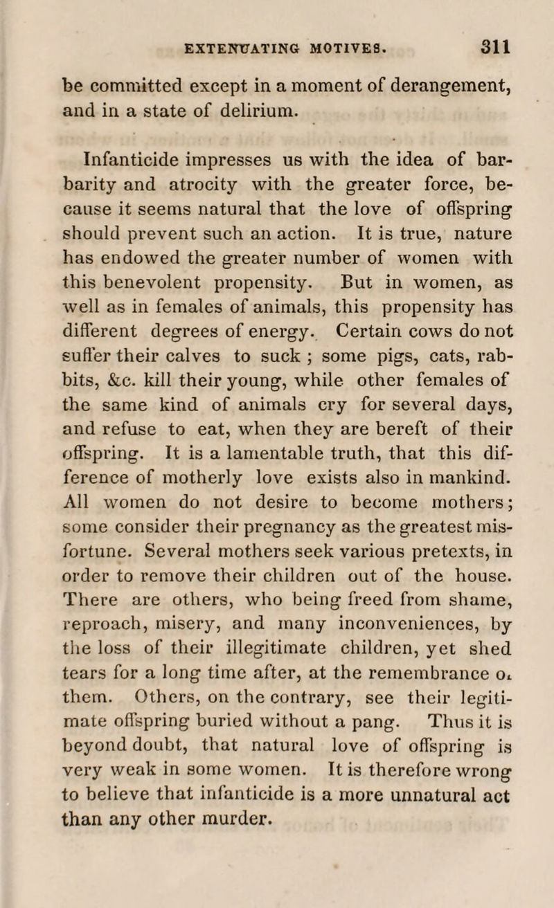 be committed except in a moment of derangement, and in a state of delirium. Infanticide impresses us with the idea of bar¬ barity and atrocity with the greater force, be¬ cause it seems natural that the love of offspring should prevent such an action. It is true, nature has endowed the greater number of women with this benevolent propensity. But in women, as well as in females of animals, this propensity has different degrees of energy. Certain cows do not suffer their calves to suck ; some pigs, cats, rab¬ bits, &c. kill their young, while other females of the same kind of animals cry for several days, and refuse to eat, when they are bereft of their offspring. It is a lamentable truth, that this dif¬ ference of motherly love exists also in mankind. All women do not desire to become mothers; some consider their pregnancy as the greatest mis¬ fortune. Several mothers seek various pretexts, in order to remove their children out of the house. There are others, who being freed from shame, reproach, misery, and many inconveniences, by the loss of their illegitimate children, yet shed tears for a long time after, at the remembrance Oi them. Others, on the contrary, see their legiti¬ mate offspring buried without a pang. Thus it is beyond doubt, that natural love of offspring is very weak in some women. It is therefore wrong to believe that infanticide is a more unnatural act than any other murder.