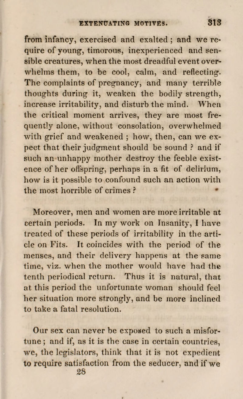 from infancy, exercised and exalted ; and we re¬ quire of young, timorous, inexperienced and sen¬ sible creatures, when the most dreadful event over¬ whelms them, to be cool, calm, and reflecting. The complaints of pregnancy, and many terrible thoughts during it, weaken the bodily strength, increase irritability, and disturb the mind. When the critical moment arrives, they are most fre¬ quently alone, without consolation, overwhelmed with grief and weakened ; how, then, can we ex¬ pect that their judgment should be sound ? and if such an unhappy mother destroy the feeble exist¬ ence of her offspring, perhaps in a fit of delirium, how is it possible to confound such an action with the most horrible of crimes ? • Moreover, men and women are more irritable at certain periods. In my work on Insanity, I have treated of these periods of irritability in the arti¬ cle on Fits. It coincides with the period of the menses, and their delivery happens at the same time, viz. when the mother would have had the tenth periodical return. Thus it is natural, that at this period the unfortunate woman should feel her situation more strongly, and be more inclined to take a fatal resolution. Our sex can never be exposed to such a misfor¬ tune ; and if, as it is the case in certain countries, we, the legislators, think that it is not expedient to require satisfaction from the seducer, and if we 28