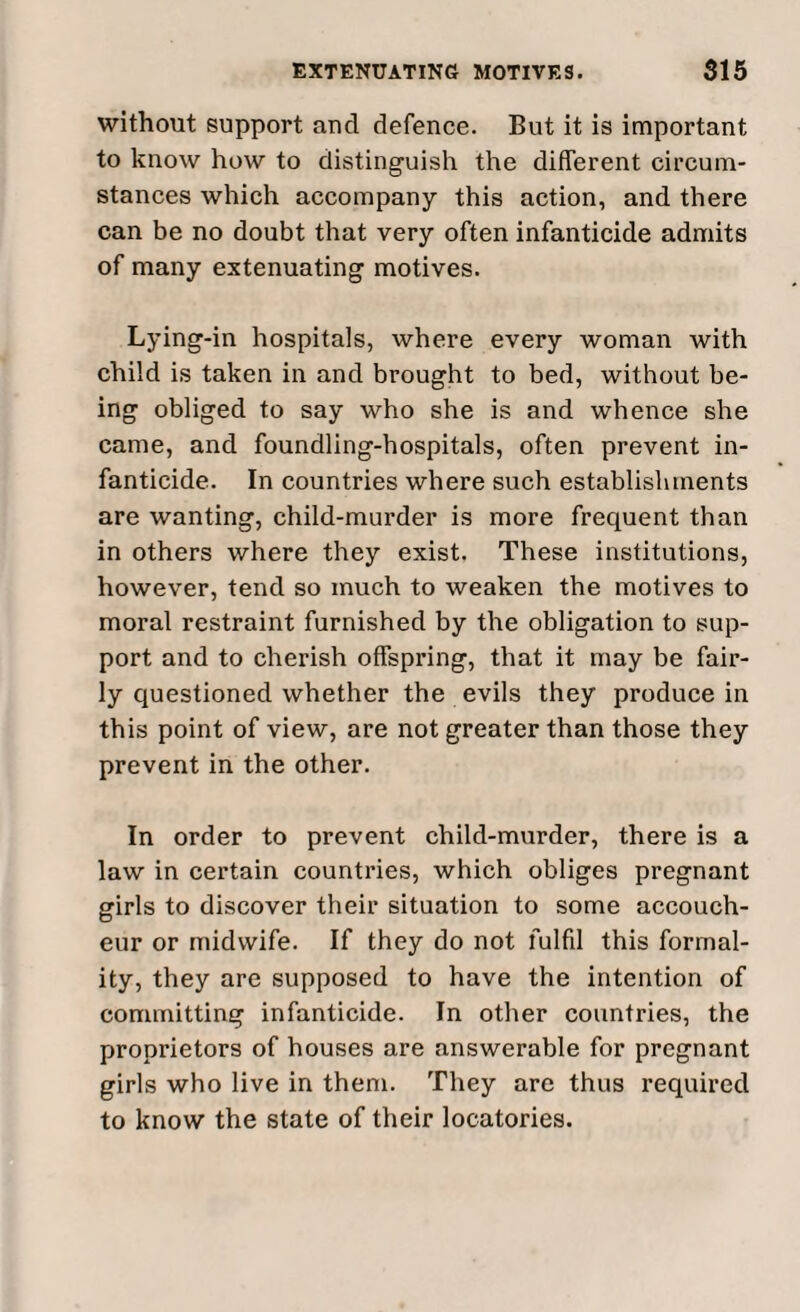 without support and defence. But it is important to know how to distinguish the different circum¬ stances which accompany this action, and there can be no doubt that very often infanticide admits of many extenuating motives. Lying-in hospitals, where every woman with child is taken in and brought to bed, without be¬ ing obliged to say who she is and whence she came, and foundling-hospitals, often prevent in¬ fanticide. In countries where such establishments are wanting, child-murder is more frequent than in others where they exist. These institutions, however, tend so much to weaken the motives to moral restraint furnished by the obligation to sup¬ port and to cherish offspring, that it may be fair¬ ly questioned whether the evils they produce in this point of view, are not greater than those they prevent in the other. In order to prevent child-murder, there is a law in certain countries, which obliges pregnant girls to discover their situation to some accouch¬ eur or midwife. If they do not fulfil this formal¬ ity, they are supposed to have the intention of committing infanticide. In other countries, the proprietors of houses are answerable for pregnant girls who live in them. They arc thus required to know the state of their locatories.