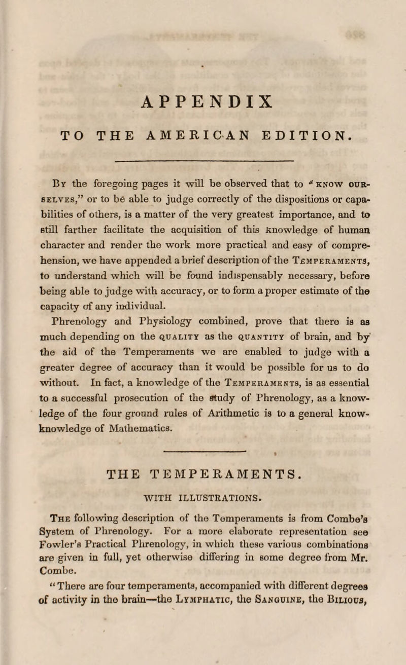 APPENDIX TO THE AMERICAN EDITION. By the foregoing pages it will be observed that to know our¬ selves,” or to be able to judge correctly of the dispositions or capa¬ bilities of others, is a matter of the very greatest importance, and to still farther facilitate the acquisition of this Knowledge of human character and render the work more practical and easy of compre¬ hension, we have appended abrief description of the Temperaments, to understand which will be found indispensably necessary, before being able to judge with accuracy, or to form a proper estimate of the capacity of any individual. Phrenology and Physiology combined, prove that there is as much depending on the quality as the quantity of brain, and by' the aid of the Temperaments we arc enabled to judge with a greater degree of accuracy than it would be possible for us to do without. In fact, a knowledge of the Temperaments, is as essential to a successful prosecution of the study of Phrenology, as a know¬ ledge of the four ground rules of Arithmetic is to a general know- knowledge of Mathematics. THE TEMPERAMENTS. WITH ILLUSTRATIONS. The following description of the Temperaments is from Combe’s System of Phrenology. For a more elaborate representation see Fowler’s Practical Phrenology, in which these various combinations are given in full, yet otherwise differing in some degree from Mr. Combe. “There are four temperaments, accompanied with different degrees of activity in the brain—the Lymphatic, the Sanguine, the Bilious,
