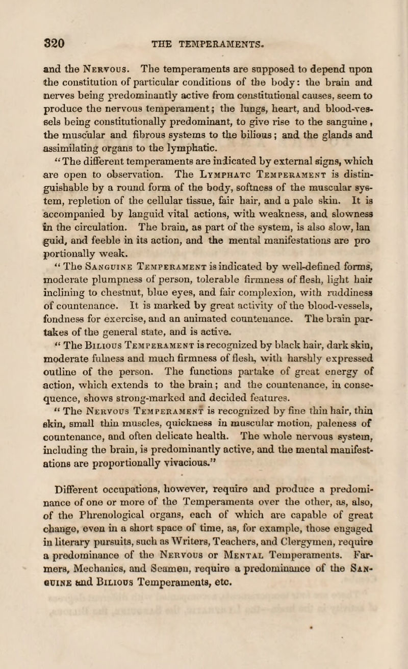 and the Nervous. The temperaments are supposed to depend upon the constitution of particular conditions of the body: the brain and nerves being predominantly active from constitutional causes, seem to produce the nervous temperament; the lungs, heart, and blood-ves¬ sels being constitutionally predominant, to give rise to the sanguine, the muscular and fibrous systems to the bilious; and the glands and assimilating organs to the lymphatic. “ The different temperaments are indicated by external signs, which are open to observadon. The Lymphatc Temperament is distin¬ guishable by a round form of the body, softness of the muscular sys¬ tem, repletion of the cellular tissue, fair hair, and a pale skin. It is accompanied by languid vital actions, with weakness, and slowness in the circulation. The brain, as part of the system, is also slow, lan guid, and feeble in its action, and the mental manifestations are pro portionally weak. “ The Sanguine Temperament is indicated by well-defined forms, moderate plumpness of person, tolerable firmness of flesh, light hair inclining to chestnut, blue eyes, and fair complexion, with ruddiness of countenance. It is marked by great activity of the blood-vessels, fondness for exercise, and an animated countenance. The brain par¬ takes of the general state, and is active. “ The Bilious Temperament is recognized by black hair, dark skiu, moderate fulness and much firmness of flesh, with harshly expressed outline of the person. The functions partake of great energy of action, which extends to the brain; and the countenance, in conse¬ quence, shows strong-marked and decided features. “ The Nervous Temperament is recognized by fine thin hair, thin skin, small thin muscles, quickness in muscular motion, paleness of countenance, and often delicate health. The whole nervous system, including the brain, is predominantly active, and the mental manifest¬ ations are proportionally vivacious.” Different occupations, however, require and produce a predomi¬ nance of one or more of the Temperaments over the other, as, also, of the Phrenological organs, each of which are capable of great change, even in a short space of time, as, for example, those engaged in literary pursuits, such as Writers, Teachers, and Clergymen, require a prodominance of the Nervous or Mental Temperaments. Far¬ mers, Mechanics, and Seamen, require a predominance of the San- ouine and Bilious Temperaments, etc.