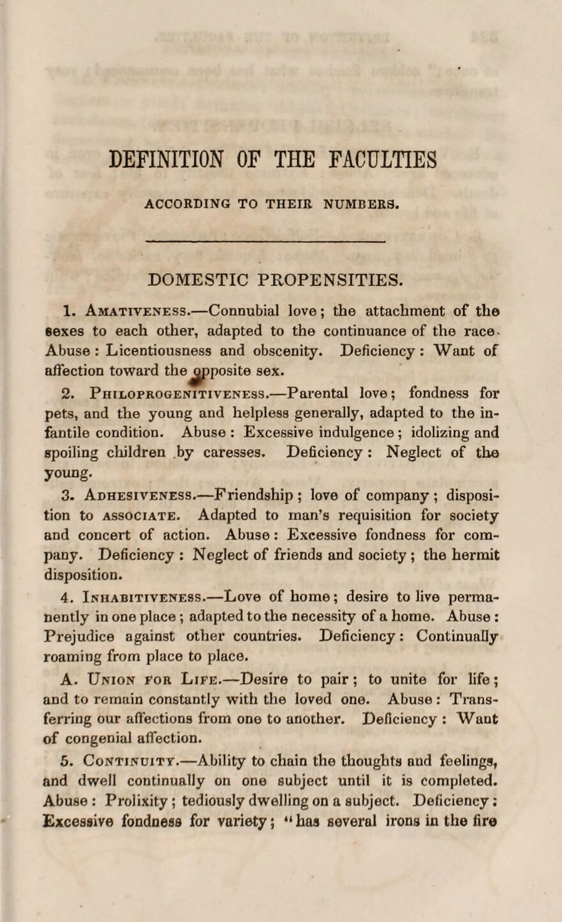 ACCORDING TO THEIR NUMBERS. DOMESTIC PROPENSITIES. 1. Amativeness.—Connubial love; the attachment of the eexes to each other, adapted to the continuance of the race- Abuse : Licentiousness and obscenity. Deficiency : Want of affection toward the 2. Philoprogenitiveness.—Parental love; fondness for pets, and the young and helpless generally, adapted to the in¬ fantile condition. Abuse : Excessive indulgence ; idolizing and spoiling children by caresses. Deficiency: Neglect of the young. 3. Adhesiveness.—Friendship; love of company; disposi¬ tion to associate. Adapted to man’s requisition for society and concert of action. Abuse: Excessive fondness for com¬ pany. Deficiency : Neglect of friends and society; the hermit disposition. 4. Inhabitiveness.—Love of home; desire to live perma¬ nently in one place; adapted to the necessity of a home. Abuse: Prejudice against other countries. Deficiency: Continually roaming from place to place. A. Union for Life.—Desire to pair; to unite for life; and to remain constantly with the loved one. Abuse : Trans¬ ferring our affections from one to another. Deficiency : Want of congenial affection. 5. Continuity.—Ability to chain the thoughts and feelings, and dwell continually on one subject until it is completed. Abuse : Prolixity; tediously dwelling on a subject. Deficiency; Excessive fondness for variety; “ has several irons in the fire