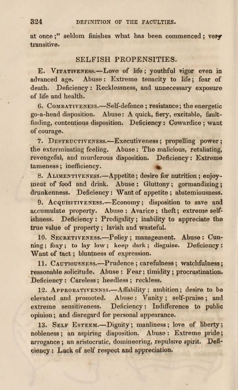 at onceseldom finishes what has been commenced; very transitive. SELFISH PROPENSITIES. E. Vjtativeness.—Love of life; youthful vigor even in advanced age. Abuse: Extreme tenacity to life; fear of death. Deficiency: Recklessness, and unnecessary exposure of life and health. 6. Combativeness.—Self-defence ; resistance; the energetic go-a-liead disposition. Abuse: A quick, fiery, excitable, fault¬ finding, contentious disposition. Deficiency: Cowardice ; want of courage. 7. Destructiveness.—Executiveness; propelling power; the exterminating feeling. Abuse : The malicious, retaliating, revengeful, and murderous disposition. Deficiency: Extreme tameness; inefficiency. %. 8. Alimentiveness.—Appetite; desire for nutrition ; enjoy¬ ment of food and drink. Abuse : Gluttony; gormandizing; drunkenness. Deficiency: Want of appetite ; abstemiousness. 9. Acquisitiveness.—Economy; disposition to save and accumulate property. Abuse : Avarice ; theft; extreme self¬ ishness. Deficiency: Prodigality; inability to appreciate the true value of property; lavish and wasteful. 10. Secretiveness.—Policy ; management. Abuse : Cun¬ ning ; foxy; to lay low; koop dark; disguise. Deficiency: Want of tact; bluntness of expression. 11. Cautiousness.—Prudence ; carefulness; watchfulness; reasonable solicitude. Abuse : Fear; timidity; procrastination. Deficiency : Careless; heedless ; reckless. 12. Approbativennss.—Affability; ambition; desire to be elevated and promoted. Abuse: Vanity; self-praise; and extreme sensitiveness. Deficiency: Indifference to public opinion; and disregard for personal appearance. 13. Self Esteem.—Dignity; manliness; love of liberty; nobleness; an aspiring disposition. Abuse : Extreme pride; arrogance ; an aristocratic, domineering, repulsive spirit. Defi¬ ciency : Lack of self respect and appreciation.