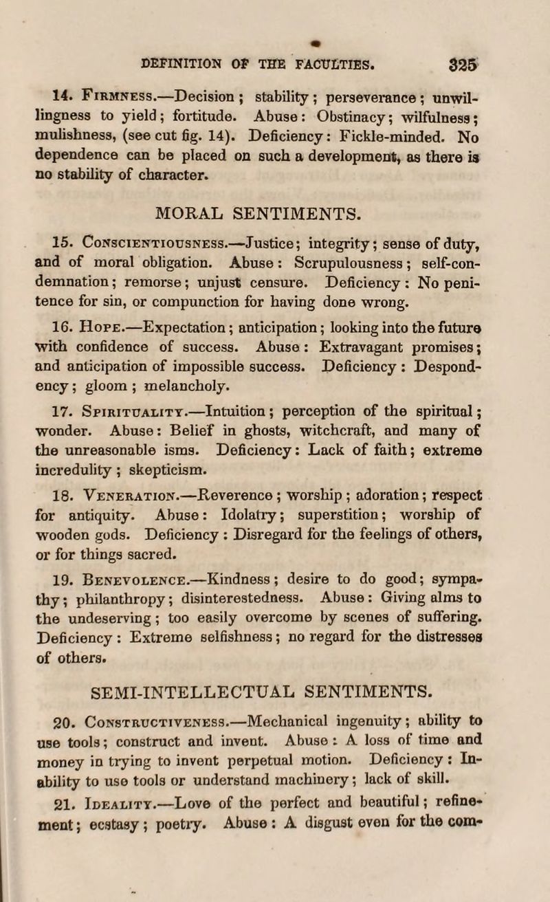 14. Firmness.—Decision ; stability ; perseverance; unwil¬ lingness to yield; fortitude. Abuse : Obstinacy; wilfulness; mulishness, (see cut fig. 14). Deficiency: Fickle-minded. No dependence can be placed on such a development, as there is no stability of character. MORAL SENTIMENTS. 15. Conscientiousness.—Justice; integrity; sense of duty, and of moral obligation. Abuse: Scrupulousness; self-con¬ demnation ; remorse; unjust censure. Deficiency : No peni¬ tence for sin, or compunction for having done wrong. 16. Hope.—Expectation; anticipation; looking into the future with confidence of success. Abuse: Extravagant promises; and anticipation of impossible success. Deficiency : Despond¬ ency ; gloom ; melancholy. 17. Spirituality.—Intuition ; perception of the spiritual; wonder. Abuse: Belief in ghosts, witchcraft, and many of the unreasonable isms. Deficiency: Lack of faith; extreme incredulity; skepticism. 18. Veneration.—Reverence ; worship ; adoration; respect for antiquity. Abuse: Idolatry; superstition; worship of wooden gods. Deficiency : Disregard for the feelings of others, or for things sacred. 19. Benevolence.—Kindness; desire to do good; sympa¬ thy ; philanthropy; disinterestedness. Abuse: Giving alms to the undeserving; too easily overcome by scenes of suffering. Deficiency : Extreme selfishness; no regard for the distresses of others. SEMI-INTELLECTUAL SENTIMENTS. 20. Constructiveness.—Mechanical ingenuity; ability to use tools; construct and invent. Abuse: A loss of time and money in trying to invent perpetual motion. Deficiency: In¬ ability to uso tools or understand machinery; lack of skill. 21. Ideality.—Love of the perfect and beautiful; refine¬ ment ; ecstasy; poetry. Abuse : A disgust even for the com-