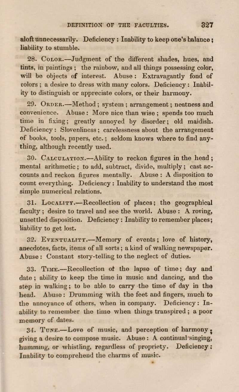 aloft unnecessarily. Deficiency : Inability to keep one’s balance; liability to stumble. 28. Color.—Judgment of the different shades, hues, and tints, in paintings ; the rainbow, and all things possessing color, will be objects of interest. Abuse : Extravagantly fond of colors ; a desire to dress with many colors. Deficiency : Inabil¬ ity to distinguish or appreciate colors, or their harmony. 29. Order.—Method ; system ; arrangement; neatness and convenience. Abuse : More nice than wise ; spends too much time in fixing; greatly annoyed by disorder; old maidish. Deficiency : Slovenliness ; carelessness about the arrangement of books, tools, papers, etc.; seldom knows where to find any¬ thing, although recently used. 30. Calculation.—Ability to reckon figures in the head ; mental arithmetic ; to add, subtract, divide, multiply ; cast ac¬ counts and reckon figures mentally. Abuse : A disposition to count everything. Deficiency : Inability to understand the most simple numerical relations. 31. Locality.—Recollection of places; the geographical faculty ; desire to travel and see the world. Abuse : A roving, unsettled disposition. Deficiency: Inability to remember places; liability to get lost. 32. Eventuality.—Memory of events; love of history, anecdotes, facts, items of all sorts; a kind of walking newspaper. Abuse : Constant story-telling to the neglect of duties. 33. Time.—Recollection of the lapse of time; day and date; ability to keep the time in music and dancing, and the step in walking; to bo able to carry the time of day in the head. Abuse : Drumming with the feet and fingers, much to the nnnoyance of others, when in company. Deficiency: In¬ ability to remember the time when things transpired ; a poor memory of dates. 34. Tune.—Love of music, and perception of harmony. giving a desire to compose music. Abuse: A continual singing, humming, or whistling, regardless of propriety. Deficiency; Inability to comprehend the charms of music.