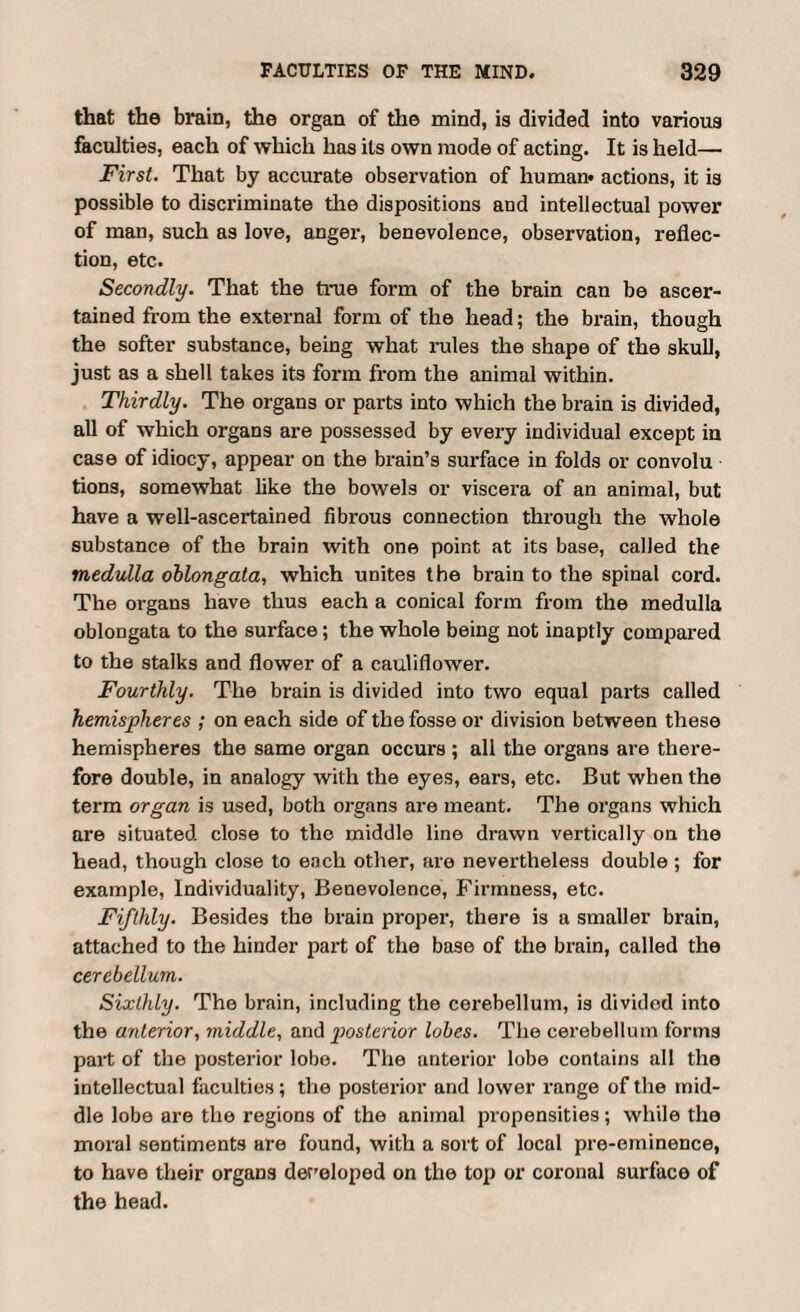 that the brain, the organ of the mind, is divided into various faculties, each of which has its own mode of acting. It is held— First. That by accurate observation of human* actions, it is possible to discriminate the dispositions and intellectual power of man, such as love, anger, benevolence, observation, reflec¬ tion, etc. Secondly. That the time form of the brain can be ascer¬ tained from the external form of the head; the brain, though the softer substance, being what rules the shape of the skull, just as a shell takes its form from the animal within. Thirdly. The organs or parts into which the brain is divided, all of which organs are possessed by every individual except in case of idiocy, appear on the brain’s surface in folds or convolu tions, somewhat like the bowels or viscera of an animal, but have a well-ascertained fibrous connection through the whole substance of the brain with one point at its base, called the medulla oblongata, which unites the brain to the spinal cord. The organs have thus each a conical form from the medulla oblongata to the surface; the whole being not inaptly compared to the stalks and flower of a cauliflower. Fourthly. The brain is divided into two equal parts called hemispheres ; on each side of the fosse or division between these hemispheres the same organ occurs ; all the organs are there¬ fore double, in analogy with the eyes, ears, etc. But when the term organ is used, both organs are meant. The organs which are situated close to the middle line drawn vertically on the head, though close to each other, are nevertheless double; for example. Individuality, Benevolence, Firmness, etc. Fifthly. Besides the brain proper, there is a smaller brain, attached to the hinder part of the base of the brain, called the cerebellum. Sixthly. The brain, including the cerebellum, is divided into the anterior, middle, and posterior lobes. The cerebellum forms part of the posterior lobe. The anterior lobe contains all the intellectual faculties; the posterior and lower range of the mid¬ dle lobe are the regions of the animal propensities; while the moral sentiments are found, with a sort of local pre-eminence, to have their organs developed on the top or coronal surface of the head.