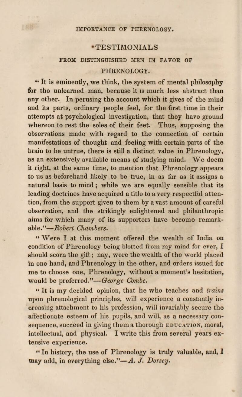 IMPORTANCE OF PHRENOLOGY. •TESTIMONIALS FROM DISTINGUISHED MEN IN FAVOR OF PHRENOLOGY. “ It is eminently, we think, the system of mental philosophy for the unlearned man, because it is much less abstract than any other. In perusing the account which it gives of the mind and its parts, ordinary people feel, for the first time in their attempts at psychological investigation, that they have ground whereon to rest the soles of their feet. Thus, supposing the observations made with regal'd to the connection of certain manifestations of thought and feeling with certain parts of the brain to be untrue, there is still a distinct value in Phrenology, as an extensively available means of studying mind. We deem it right, at the same time, to mention that Phrenology appears to us as beforehand likely to be true, in as far as it assigns a natural basis to mind; while we are equally sensible that its leading doctrines have acquired a title to a very respectful atten¬ tion, from the support given to them by a vast amount of careful observation, and the strikingly enlightened and philanthropic aims for which many of its supporters have become remark¬ able.”—Robert Chambers. “Were I at this moment offered the wealth of India on condition of Phrenology being blotted from my mind for ever, I should scorn the gift; nay, were the wealth of the world placed in one hand, and Phrenology in the other, and orders issued for me to choose one, Phrenology, without a moment's hesitation, would be preferred.”—George Combe. “ It is my decided opinion, that he who teaches and trains upon phrenological principles, will experience a constantly in¬ creasing attachment to liis profession, will invariably secure the affectionate esteem of his pupils, and will, as a necessary con¬ sequence, succeed in giving them a thorough education, moral, intellectual, and physical. I write this from severul years ex¬ tensive experience. “ In history, the use of Phronology is truly valuable, and, I may add, in everything else.”—A. J. Dorsey.