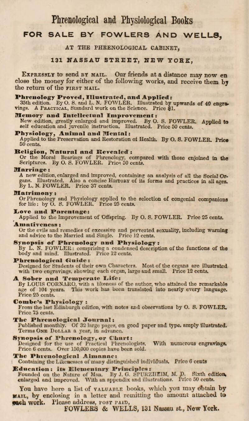 Phrenological and Physiological Books FOR SALE BY FOWLERS AND WELLS, AT THE PHRENOLOGICAL CABINET, 131 NASSAU STREET, NEW YORE, Expressly to send by mail. Onr friends at a distance may now en close the money for either of the following works, and receive them by the return of the first mail. Phrenology Proved, Illustrated, and Applied: 35th edition. By O. S. and L. N. FOWLER. Illustrated by upwards of 40 engra¬ vings. A Practical, Standard work on the Science. Price $1. Memory and Intellectual Improvement: New edition, greatly enlarged and improved. By O. S. FOWLER. Applied to Belt education and juvenile instruction. Illustrated. Price 50 cents. Physiology, Animal and Mental: Applied to the Preservation and Restoration of Health. By O. 8. FOWLER. Prico 50 cents. Religion, Natural and Revealed : Or the Moral Bearings of Phrenology, compared with those enjoined in the Scriptures. By O. S. FOWLER. Price 50 cents. Marriage: A new edition, enlarged and improved, containing an analysis of all the Social Or¬ gans. Illustrated. Also a concise History of its forms and practices in all ages. By L. N. FOWLER. Price 37 cents. Matrimony : Or Phrenology and Physiology applied to the selection of congenial companions for life: by O. S. FOWLER. Price 25 cents. Yiove and Parentage: Applied to the Improvement of Offspring. By 0. S. FOWLER. Price 25 cents. Amalivcncss : Or the evils and remedies of excessive and perverted sexuality, including warning and advice to the Married and Single. Price 12 cents. Synopsis of Phrenology and Physiology : By L. N. FOWLER: comprising a condensed description of the functions of the body and mind. Rlustrated. Prico 12 cents. Phrenological Guide: Designed for Students of their own Characters. Most of the organa arc illustrated with two engravings, showing each organ, large and small. Price 12 cents. A Sober and Temperate I.ife: By LOUIS CORNARO, with a Idleness of the author, who attained the remarkable age of 104 years. This work has been translated into nearly every language. Price 25 cents. Combe’s Physiology : From the last Edinburgh edition, with notes and observations by O. S. FOWLER. Prico 75 cents. The Phrenological .Journal: Published monthly. Of 32 large pages, on good paper and type, amply illustrated. Terras One Dollar a year, in advance. Synopsis of Phrenology, or Chart: Designed for the use of Practical Phrenologists. With numerous engravings. Price 6 cents. Over 150,000 copies have been sold. The Phrenological Almanac: I Containing the Likenesses of many distinguished individuals. Prico G cents Education: its* Plcmculary Principles: Founded ou the Nature of Man. By J. (i. EPURZIIEiM, M. p. Sixth edition, enlarged and improved. With un nppendix and illustrations. Price 50 cents. You have hero a list of valuable books, which you may Obtain by mail, by enclosing in a letter anil remitting the amount attached to each work, l'lcasc address, post paid, FOWLLB8 & WELLS, 131 Nassau st., New York.