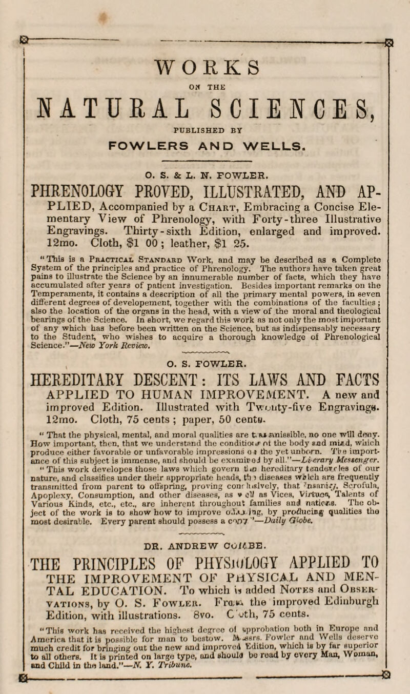 WORKS Oif THE NATURAL SCIENCES, PUBLISHED BY FOWLERS AND WELLS. O. S. & L. N. FOWLER. PHRENOLOGY PROVED, ILLUSTRATED, AND AP¬ PLIED, Accompanied by a Chart, Embracing a Concise Ele¬ mentary View of Phrenology, with Forty-three Illustrative Engravings. Thirty-sixth Edition, enlarged and improved. 12mo. Cloth, $1 00 ; leather, $1 25. “This is a Practical Standard Work, and may be described as a Complete System of the principles and practice of Phrenology. The authors have taken great pains to illustrate the Science by an innumerable number of facts, which they have accumulated after years of patient investigation. Besides important remarks on the Temperaments, it contains a description of all the primary mental powers, in seven different degrees of developement, together with the combinations of the faculties; also the location of the organs in the head, with a view of the moral and theological bearings of the Science. In short, we regard this work as not only the most important of any which has before been written on the Science, but as indispensably necessary to the Student, who wishes to acquire a thorough knowledge of Phrenological Science.”—New York Review. O. S. FOWLER. HEREDITARY DESCENT: ITS LAWS AND FACTS APPLIED TO HUMAN IMPROVEMENT. A new and improved Edition. Illustrated with Twuuty-five Engravings. 12mo. Cloth, 75 cents ; paper, 50 centa. “ That the physical, mental, and moral qualities are t. m ftnissible, no one will deny. How important, then, that we understand the conditio*«r nt the body and mUd, which produce either favorable or unfavorable impressions 04 the yet unborn. Tbe import¬ ance of this subject is immense, and should be examined by all.”—Lverary Mcseciigcr. “This work developcs those laws which govern ti*o hereditary tendencies of our nature, and classifies under their appropriate heads, tb i diseases wJrich are frequently transmitted from parent to offspring, proving com Insively, that 'naanif/. Scrofula, Apoplexy, Consumption, and other diseases, ns v ol/ ns Vices, Virfcuco, Talents of Various Kinds, etc., etc., are inherent throughout families and naticNTQ. The ob¬ ject of the work is to show how to improve off.o jug, by producing qualities the most desirable. Every parent should possess a c^Dl '*—Daily Globe. DR. ANDREW COKBE. THE PRINCIPLES OF PHYSIOLOGY APPLIED TO THE IMPROVEMENT OF PHYSICAL AND MEN¬ TAL EDUCATION. To which \i added Notes and Obser¬ vations, by O. S. Fowler. Fra,*, the improved Edinburgh Edition, with illustrations. 8vo. C'uth, 75 couts. “This work has received the highest degree ol approbation both in Europe and America that it is possible for man to bestow. AA-asrs. Fowler and Wells deserve much credit for bringing out the new and improved Edition, which is by tar superior to all others. It is printed on large type, and should bo road by every Man, Woman, and Child in the land.”—N. Y. Tribune.