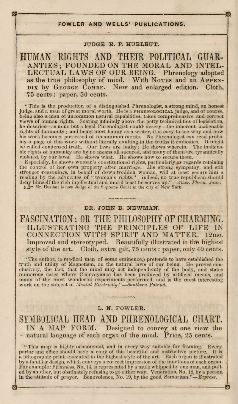 JUDGE E. P. HURLBUT. HUMAN RIGHTS AND THEIR POLITICAL GUAR¬ ANTIES; FOUNDED ON THE MORAL AND INTEL¬ LECTUAL LAWS OF OUR BEING. Phrenology adopted as the true philosophy of mind. With Notes and an Appen¬ dix by George Combe. New and enlarged edition. Cloth, 75 cents : paper, 50 cents. “ This is the production of a distinguishsd Phrenologist, a strong mind, an honest judge, and a man of great moral worth. He is a phrenological judge, and of course, being also a man of uncommon natural capabilities, takes comprehensive and correct views of human rights. Soaring intinitely above the petty technicalities of legislation, he descries—as none but a legal Phrenologist could* descry—the inherent, inalienable rights of humanity; and being most happy as a writer, it is easy to see why and how his work becomes possessed of uncommon merits. No Phrenologist can read proba¬ bly a page of this work without literally exulting in the truths it embodies. It might be called condensed truth. Our laws are faulty : He shows wherein. The inaliena¬ ble rights of humanity are by no means all secured, and many of them are tyrannically violated, by our laws. He shows what. He shows how to secure them. Especially, he shows woman's constitutional rights, particularly as regards retaining the control of her own property after marriage. His strong sympathy, and still stronger -reasonings, in behalf of down trodden woman, will at least secure him a reading by the advocates of “ woman’s rights.” indeed, no true republican should deny himself the rich intellectual and moral feast he serves up.”—Atncr. Phrcn. Jour. Mr. Hurlbut is now Judge of the Supreme Court in the city ol New York. DR. JOHN B. NEWMAN. FASCINATION: OR THE PHILOSOPHY OF CHARMING. ILLUSTRATING THE PRINCIPLES OF LIFE IN CONNECTION WITH SPIRIT AND MATTER. 12mo. Improved and stereotyped. Beautifully illustrated in tlm highest style of the art. Cloth, extra gilt, 75 cents : paper, only 40 cents. “ The author, (a medical man of some eminence,) pretends to have established the truth and utility of Magnetism, on the natural laws of our being. He proves con¬ clusively, the fact, that the mind may act independently of the body, and states numerous cases where Clairvoyance has been produced liy artificial means, and many of the most wonderful experiments performed, nnd is the most interesting work on the subject of Mental Electricity.'’—Southern Patriot. L. N. FOWLER. SYMBOLICAL HEAD AND PHRENOLOGICAL CHART. IN A MAP FORM. Designed to convey at. one view the • natural language of each organ of the mind. Price, 25 cents. “This map is highly ornamental, and in everyway suitable for framing. Every parlor and olfice should hnve a copy of this beautiful and instructive picture. It is a lithographic print, executed in the highest stylo of the art Each organ is illustrated by a familiar design, which conveys a correct impression of the functions of each organ. For example: Firmness, No. 14, is represented by a mule whipped by one man, and pull¬ ed by another, hut obstinately refusing to go either way. Veneration, No. Id, by a person in the attitude of prayer. Benevolence, No. 19, by the good Samaritan.—Express.