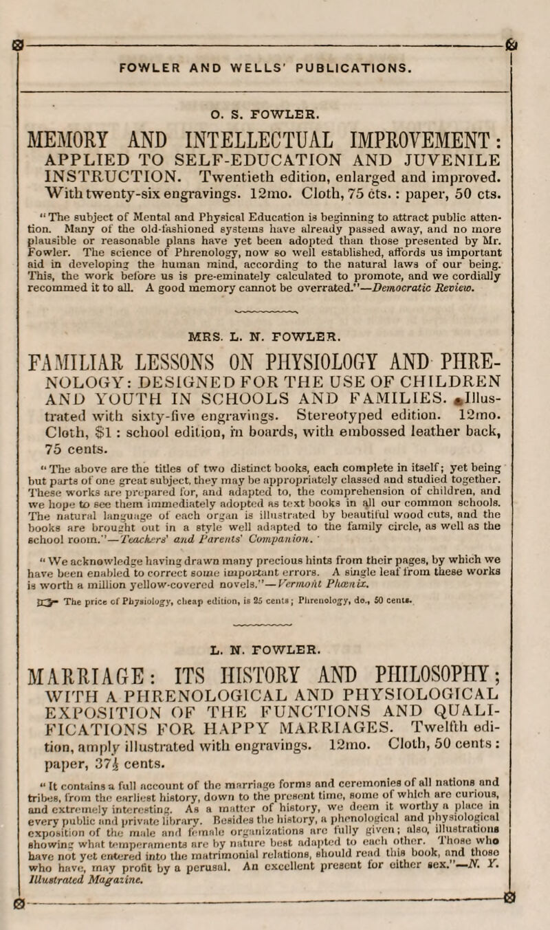 0 FOWLER AND WELLS’ PUBLICATIONS. O. S. FOWLER. MEMORY AND INTELLECTUAL IMPROVEMENT: APPLIED TO SELF-EDUCATION AND JUVENILE INSTRUCTION. Twentieth edition, enlarged and improved. With twenty-six engravings. 12mo. Cloth, 75 cts.: paper, 50 cts. “ The subject of Mental and Physical Education is beginning to attract public atten¬ tion. Many of the old-fashioned systems have already passed away, and no more plausible or reasonable plans have yet been adopted than those presented by Mr. Fowler. The science of Phrenology, now so well established, affords us important aid in developing the human mind, according to the natural laws of our being. This, the work before us is pre-eminately calculated to promote, and we cordially recommed it to all. A good memory cannot be overrated.”—Democratic Review. MRS. L. N. FOWLER. FAMILIAR LESSONS ON PHYSIOLOGY AND PHRE¬ NOLOGY: DESIGNED FOR THE USE OF CHILDREN AND YOUTH IN SCHOOLS AND FAMILIES. »IJlus- trated with sixty-five engravings. Stereotyped edition. 12mo. Cloth, $1 : school edition, m boards, with embossed leather back, 75 cents. 14 The above are the titles of two distinct books, each complete in itself; yet being but parts of one great subject, they may be appropriately classed and studied together. These works are prepared lor, and adapted to, the comprehension of children, and we hope to 6ee them immediately adopted as text books in all our common schools. The natural language of each organ is illustrated by beautiful wood cuts, and the books are brought out in a style well adapted to the family circle, as well as the school room.’’—Teachers' and Parents' Companion. ' 44 We acknowledge having drawn many precious hints from their pages, by which we have been enabled to correct some important errors. A single leaf from these works is worth a million yellow-covered novels.”—Vermont P/iamix. jTjr* The price of Physiology, cheap edition, is 25 cents; Phrenology, do., 50 cent*. L. N. FOWLER. MARRIAGE: ITS HISTORY AND PIIIL0S0PP1Y; WITH A PHRENOLOGICAL AND PHYSIOLOGICAL EXPOSITION OF THE FUNCTIONS AND QUALI¬ FICATIONS FOR HAPPY MARRIAGES. Twelfth edi¬ tion, amply illustrated with engravings. 12mo. Cloth, 50 cents: paper, 37£ cents. « It contains a full account of the marriage forms and ceremonies of all nations and tribes, from the earliest history, down to the present time, some of which arc cuiious, and extremely interesting. As a matter of history, we deem it worthy a place in every public and private library. Besides the history, a phonological and physiological exposition of the male and female organizations arc fully given; also, illustrations showing what temperaments are by nature best adapted to each other, ihose who have not yet entered into the matrimoniul relations, should read this book, and thoso who have, may profit by a perusul. An excellent present tor either sex. — N. Y. Illustrated Magazine.